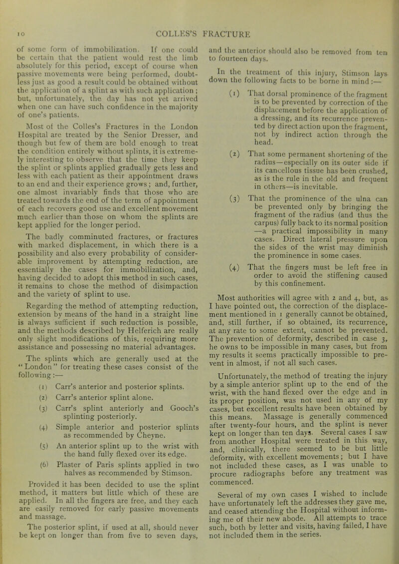 of some form of immobilization. If one could be certain that the patient would rest the limb absolutely for this period, except of course when passive movements were being performed, doubt- less just as good a result could be obtained without the application of a splint as with such application ; but, unfortunately, the day has not yet arrived when one can have such confidence in the majority of one’s patients. Most oi the Colies’s Fractures in the London Hospital are treated by the Senior Dresser, and though but few of them are bold enough to treat the condition entirely without splints, it is extreme- ly interesting to observe that the time they keep the splint or splints applied gradually gets less and less with each patient as their appointment draws to an end and their experience grows ; and, further, one almost invariably finds that those who are treated towards the end of the term of appointment of each recovers good use and excellent movement much earlier than those on whom the splints are kept applied for the longer period. The badly comminuted fractures, or fractures with marked displacement, in which there is a possibility and also every probability of consider- able improvement by attempting reduction, are essentially the cases for immobilization, and, having decided to adopt this method in such cases, it remains to chose the method of disimpaction and the variety of splint to use. Regarding the method of attempting reduction, extension by means of the hand in a straight line is always sufficient if such reduction is possible, and the methods described by Helferich are really only slight modifications of this, requiring more assistance and possessing no material advantages. The splints which are generally used at the “London” for treating these cases consist of the following :— (0 Carr’s anterior and posterior splints. (2) Carr’s anterior splint alone. (3) Carr’s splint anteriorly and Gooch’s splinting posteriorly. (+) Simple anterior and posterior splints as recommended by Cheyne. (5) An anterior splint up to the wrist with the hand fully flexed over its edge. (6) Plaster of Paris splints applied in two halves as recommended by Stimson. Provided it has been decided to use the splint method, it matters but little which of these are applied. In all the fingers are free, and they each are easily removed for early passive movements and massage. The posterior splint, if used at all, should never be kept on longer than from five to seven days, and the anterior should also be removed from ten to fourteen days. In the treatment of this injury, Stimson lays down the following facts to be borne in mind :— (r) That dorsal prominence of the fragment is to be prevented by correction of the displacement before the application of a dressing, and its recurrence preven- ted by direct action upon the fragment, not by indirect action through the head. (z) That some permanent shortening of the radius—especially on its outer side if its cancellous tissue has been crushed, as is the rule in the old and frequent in others—is inevitable. (3) That the prominence of the ulna can be prevented only by bringing the fragment of the radius (and thus the carpus) fully back to its normal position —a practical impossibility in many cases. Direct lateral pressure upon the sides of the wrist may diminish the prominence in some cases. (4) That the fingers must be left free in order to avoid the stiffening caused by this confinement. Most authorities will agree with 2 and 4, but, as I have pointed out, the correction of the displace- ment mentioned in 1 generally cannot be obtained, and, still further, if so obtained, its recurrence, at any rate to some extent, cannot be prevented. The prevention of deformity, described in case 3, he owns to be impossible in many cases, but from my results it seems practically impossible to pre- vent in almost, if not all such cases. Unfortunately, the method of treating the injury by a simple anterior splint up to the end of the wrist, with the hand flexed over the edge and in its proper position, was not used in any of my cases, but excellent results have been obtained by this means. Massage is generally commenced after twenty-four hours, and the splint is never kept on longer than ten days. Several cases I saw from another Hospital were treated in this way, and, clinically, there seemed to be but little deformity, with excellent movements; but I have not included these cases, as I was unable to procure radiographs before any treatment was commenced. Several of my own cases I wished to include have unfortunately left the addresses they gave me, and ceased attending the Hospital without inform- ing me of their new abode. All attempts to trace such, both by letter and visits, having failed, I have not included them in the series.