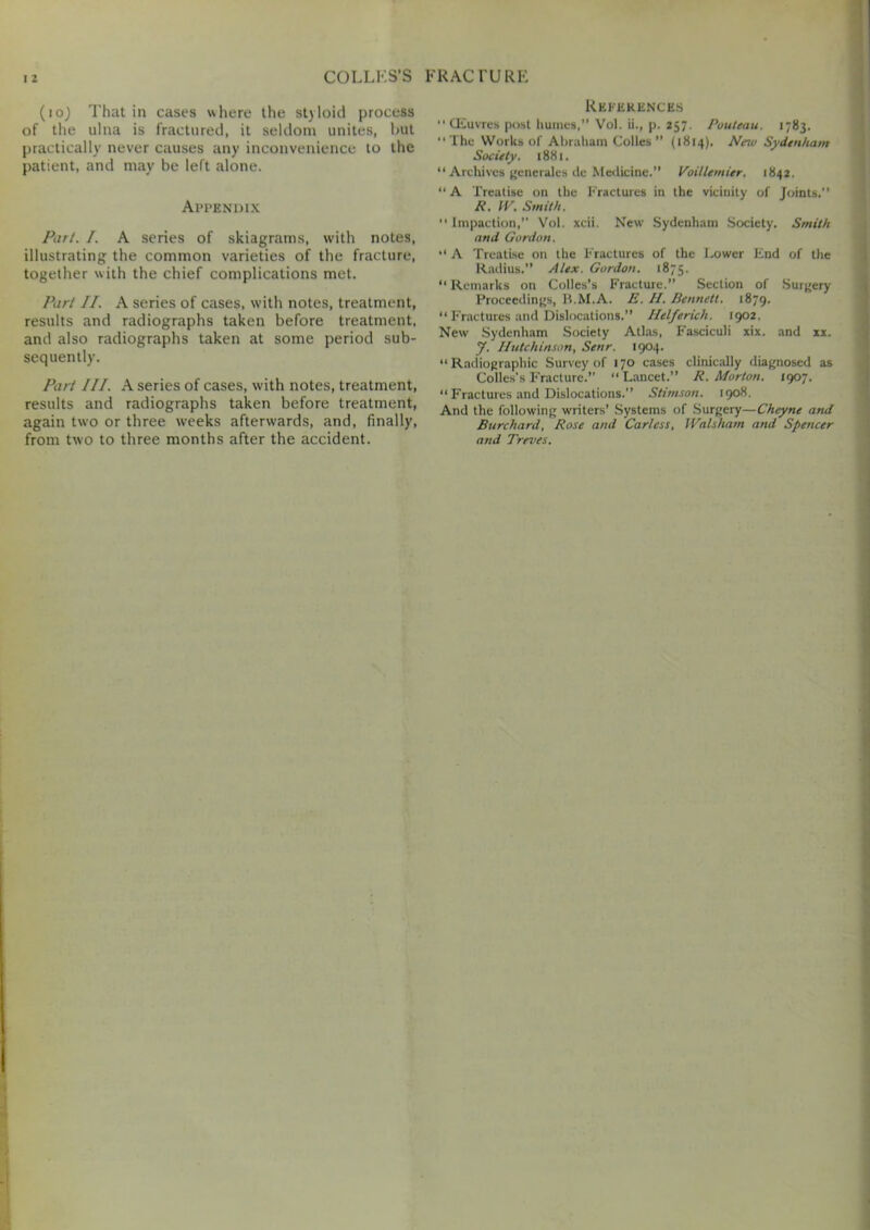 (io) That in cases where the styloid process of the ulna is fractured, it seldom unites, hut practically never causes any inconvenience to the patient, and may be left alone. Appendix Part. /. A series of skiagrams, with notes, illustrating the common varieties of the fracture, together with the chief complications met. Part II. A series of cases, with notes, treatment, results and radiographs taken before treatment, and also radiographs taken at some period sub- sequently. Part III. A series of cases, with notes, treatment, results and radiographs taken before treatment, again two or three weeks afterwards, and, finally, from two to three months after the accident. References “ (Euvres post humes,” Vol. ii., p. 257. Rouleau. 1783. “The Works of Abraham Colies” (1814). New Sydenham Society. 1881. “ Archives generates de Medicine.” Voillemier. 1842. “A Treatise on the Fractures in the vicinity of Joints.” R. IV. Smith. “Impaction,” Vol. xcii. New Sydenham Society. Smith and Gordon. “ A Treatise on the Fractures of the Lower End of the Radius.” Alex. Gordon. 1875. “ Remarks on Colies’s Fracture.” Section of Surgery Proceedings, B.M.A. E. II. Dennett. 1879. “Fractures and Dislocations.” Ilelfericli. 1902. New Sydenham Society Atlas, Fasciculi xix. and xx. J. Hutchinson, Senr. 1904. “Radiographic Survey of 170 cases clinically diagnosed as Colies’s Fracture.” “ Lancet.” R. Morton. 1907. “ Fractures and Dislocations.” Stimson. 1908. And the following writers’ Systems of Surgery—Cheyne and Burchard, Rose and Carless, IValsham and Spencer and Treves.