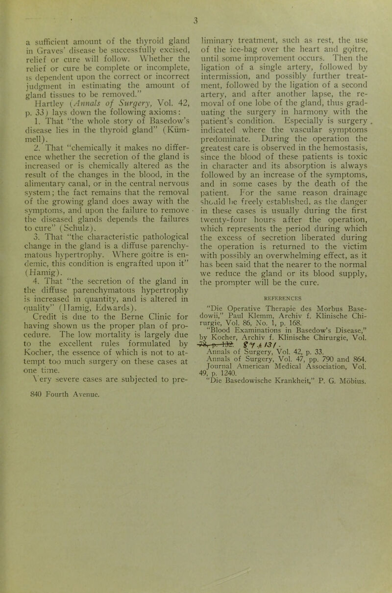 a sufficient amount of the thyroid gland in Graves’ disease be successfully excised, relief or cure will follow. Whether the relief or cure be complete or incomplete, IS dependent upon the correct or incorrect judgment in estimating the amount of gland tissues to be removed.” Hartley (Annals of Surgery, Vol. 42, p. 33) lays down the following axioms: 1. That “the whole story of Basedow’s disease lies in the thyroid gland” (Kiim- mell). 2. That “chemically it makes no differ- ence whether the secretion of the gland is increased or is chemically altered as the result of the changes in the blood, in the alimentary canal, or in the central nervous system; the fact remains that the removal of the growing gland does away with the symptoms, and upon the failure to remove the diseased glands depends the failures to cure” (Schulz). 3. That “the characteristic pathological change in the gland is a diffuse parenchy- matous hypertrophy. Where goitre is en- demic, this condition is engrafted upon it” (Hamig). 4. That “the secretion of the gland in the diffuse parenchymatous hypertrophy is increased in quantity, and is altered in quality’’ (ITamig, ffdwards). Credit is due to the Berne Clinic for having shown us the proper plan of pro- cedure. The low mortality is largely due to the excellent rules formulated by Kocher, the essence of which is not to at- tempt too much surgery on these cases at one time. \'ery severe ca.ses are subjected to pre- liminary treatment, such as rest, the use of the ice-bag over the heart and gqitre, until some improvement occurs. Then the ligation of a single artery, followed by intermission, and possibly further treat- ment, followed by the ligation of a second artery, and after another lapse, the re- moval of one lobe of the gland, thus grad- uating the surgery in harmony with the patient’s condition. Especially is surgery . indicated where the vascular symptoms predominate. During the operation the greatest care is observed in the hemostasis, since the blood of these patients is toxic in character and its absorption is always followed by an increase of the symptoms, and in some cases by the death of the patient. For the same reason drainage shotild he freely established, as the danger in these cases is usually during the first twenty-four hours after the operation, which represents the period during which the excess of secretion liberated during the operation is returned to the victim with possibly an overwhelming effect, as it has been said that the nearer to the normal we reduce the gland or its blood supply, the prompter will be the cure. REFERENCES “Die Operative Therapie des Morbus Base- dowii,” Paul Klemm, Archiv f. Klinische Chi- rurgie, Vol. 86, No. 1, p. 168. “Blood Examinations in Basedow’s Disease,” by Kocher, Archiv f. Klinische Chirurgie, Vol. i'8, p. 135-. . Annals of Surgery, Vol. 42, p. 33. Annals of Surgery, Vol. 47, pp. 790 and 864. Journal American Medical Association, Vol. 49, p. 1240. “Die Basedowische Krankheit,” P. G. Mobius. 840 Fourth Avenue.