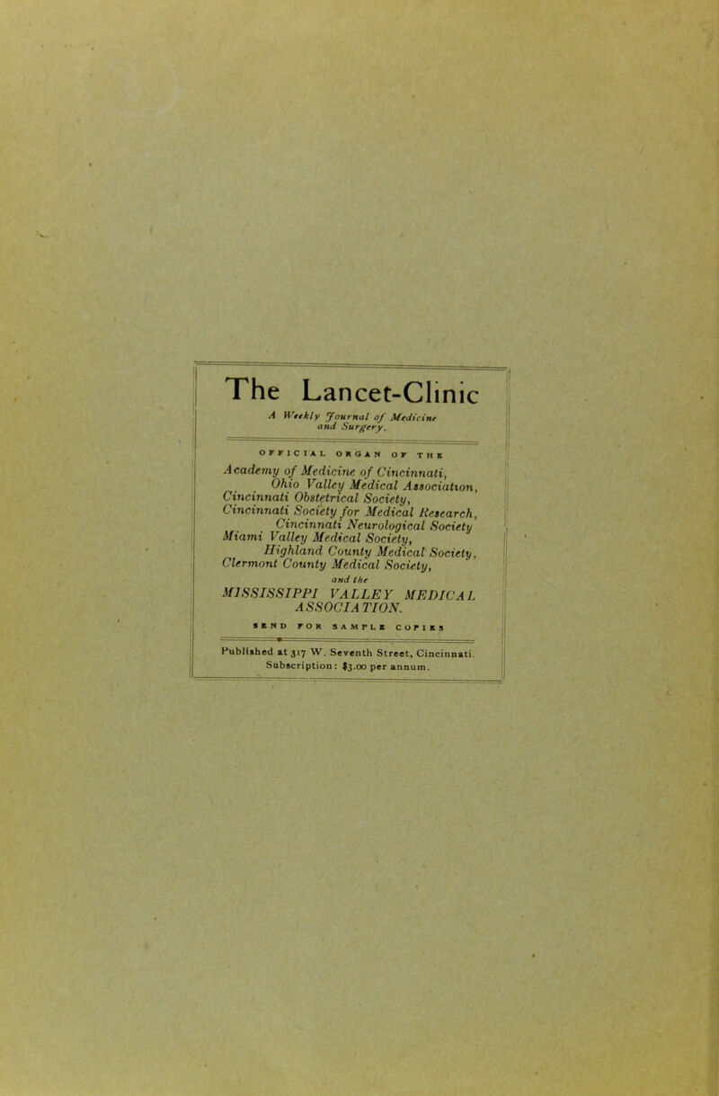 The Lancet-Clinic A Wnkly Journal of Medicint and Surgery, OFFICIAL ORGAN OF THE Academy of Medicine of Cincinnati, Ohio Valley Medical Atsociation, Cincinnati Obstetrical Society, Cincinnati Society for Medical Research, Cincinnati Neurological Society Miami Valley Medical Society, Highland County Medical Society, Clermont County Medical Society, and the MISSISSIPPI VALLEY MEDICAL ASSOCIATION. SEND FOR SAMPLE COPIES Published at 317 W. Seventh Street, Cincinnati Subscription; I3.00 per annum.