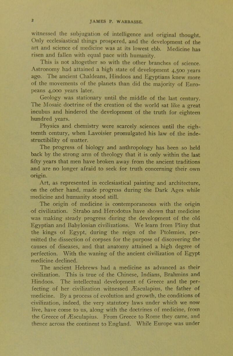 witnessed the subjugation of intelligence and original thought. Only ecclesiastical things prospered, and the development of the art and science of medicine was at its lowest ebb. Medicine has risen and fallen with equal pace with humanity. This is not altogether so with the other branches of science. Astronomy had attained a high state of development 4,500 years ago. The ancient Chaldeans, Hindoos and Egyptians knew more of the movements of the planets than did the majority of Euro- peans 4,000 years later. Geology was stationary until the middle of the last century. The Mosaic doctrine of the creation of the world sat like a great incubus and hindered the development of the truth for eighteen hundred years. Physics and chemistry were scarcely sciences until the eigh- teenth century, when Lavoisier promulgated his law of the inde- structibility of matter. The progress of biology and anthropology has been so held back by the strong arm of theology that it is only within the last fifty years that men have broken away from the ancient traditions and are no longer afraid to seek for truth concerning their own origin. Art, as represented in ecclesiastical painting and architecture, on the other hand, made progress during the Dark Ages while medicine and humanity stood still. The origin of medicine is contemporaneous with the origin of civilization. Strabo and Herodotus have shown that medicine was making steady progress during the development of the old Egyptian and Babylonian civilizations. We learn from Pliny that the kings of Egypt, during the reign of the Ptolemies, per- mitted the dissection of corpses for the purpose of discovering the causes of diseases, and that anatomy attained a high degree of perfection. With the waning of the ancient civilization of Egypt medicine declined. The ancient Hebrews had a medicine as advanced as their civilization. This is true of the Chinese, Indians, Brahmins and Hindoos. The intellectual development of Greece and the per- fecting of her civilization witnessed /Esculapius, the father of medicine. By a process of evolution and growth, the conditions of civilization, indeed, the very statutory laws under which we now live, have come to us, along with the doctrines of medicine, from the Greece of Esculapius. From Greece to Rome they came, and thence across the continent to England. While Europe was under