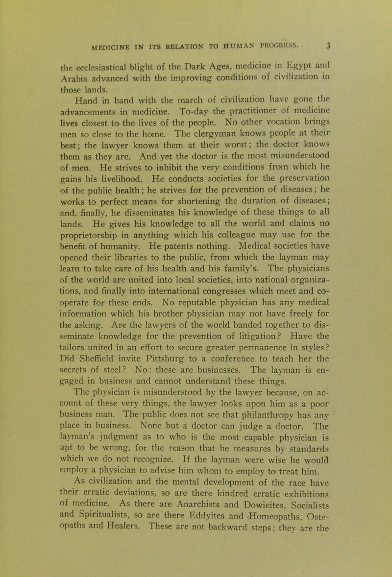 the ecclesiastical blight of the Dark Ages, medicine in Egypt and Arabia advanced with the improving conditions of civilization in those lands. Hand in hand with the march of civilization have gone the advancements in medicine. To-day the practitioner of medicine lives closest to the lives of the people. No other vocation brings men so close to the home. The clergyman knows people at their best; the lawyer knows them at their worst; the doctor knows them as they are. And yet the doctor is the most misunderstood of men. He strives to inhibit the very conditions from which he gains his livelihood. He conducts societies for the preservation of the public health; he strives for the prevention of diseases; he works to perfect means for shortening the duration of diseases; and, finally, he disseminates his knowledge of these things to all lands. He gives his knowledge to all the world and claims no proprietorship in anything which his colleague may use for the benefit of humanity. He patents nothing. Medical societies have opened their libraries to the public, from which the layman may learn to take care of his health and his family’s. The physicians of the world are united into local societies, into national organiza- tions, and finally into international congresses which meet and co- operate for these ends. No reputable physician has any medical information which his brother physician may not have freely for the asking. Are the lawyers of the world banded together to dis- seminate knowledge for the prevention of litigation? Have the tailors united in an effort to secure greater permanence in styles? Did Sheffield invite Pittsburg to a conference to teach her the secrets of steel? No: these are businesses. The layman is en- gaged in business and cannot understand these things. The physician is misunderstood by the lawyer because, on ac- count of these very things, the lawyer looks upon him as a poor business man. The public does not see that philanthropy has anv place in business. None but a doctor can judge a doctor. The layman’s judgment as to who is the most capable physician is apt to be wrong, for the reason that he measures by standards which we do not recognize. If the layman were wise he would employ a physician to advise him whom to employ to treat him. As civilization and the mental development of the race have their erratic deviations, so are there kindred erratic exhibitions of medicine. As there are Anarchists and Dowieites, Socialists and Spiritualists, so are there Eddyites and 'Homeopaths, Oste- opaths and Healers. These are not backward steps; they are the