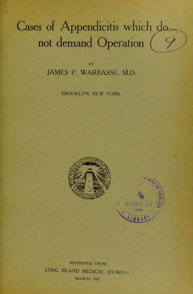 ■V A \ 0 Cases of Appendicitis which do^^. not demand Operation ( /A/ BY JAMES P. WARBASSE, M.D. BROOKLYN, NEW YORK reprinted from LONG ISLAND MEDICAL JOURNAL MARCH, 1907