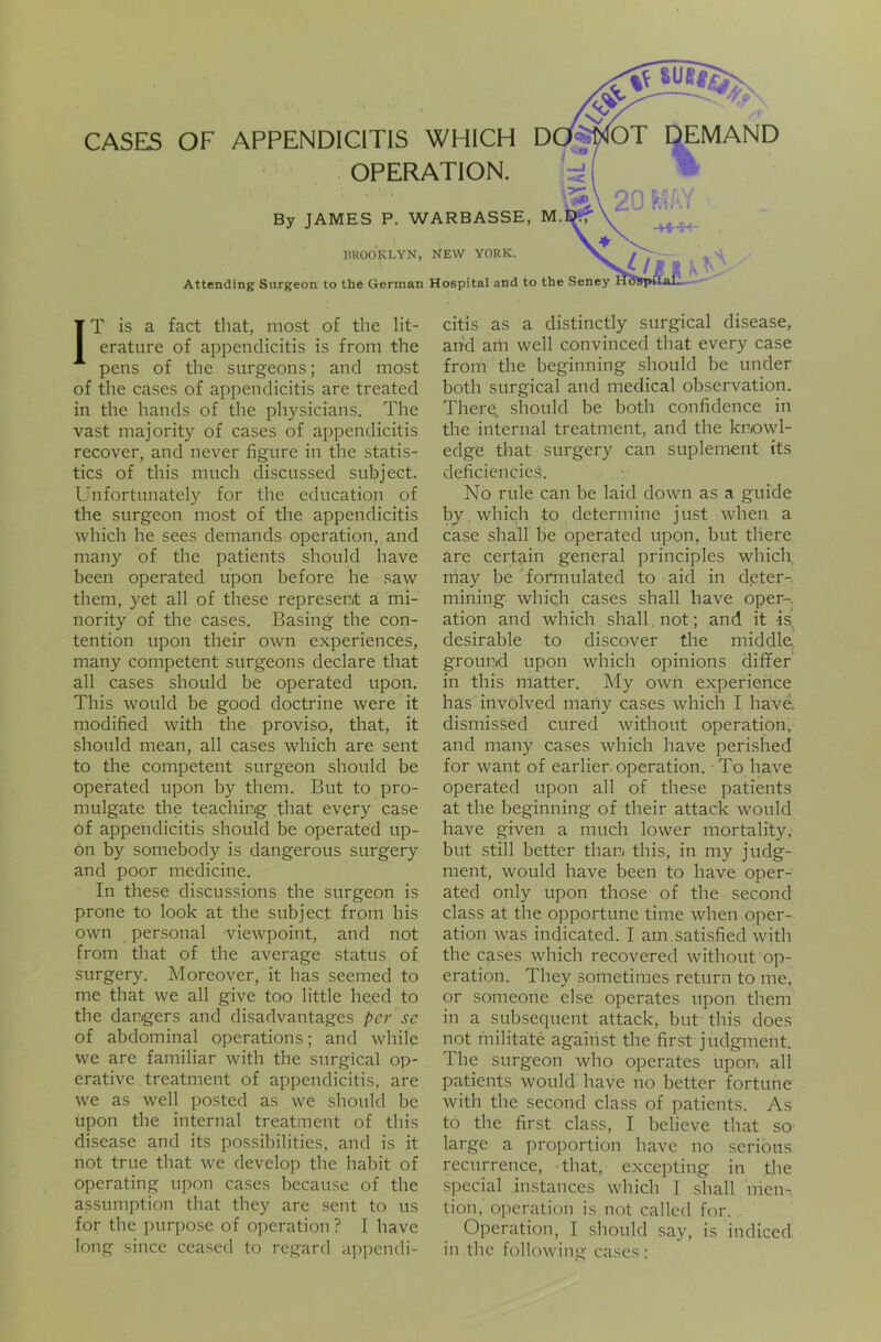 — CASES OF APPENDICITIS WHICH DCtfplOT DEMAND OPERATION. an* By JAMES P. WARBASSE, M BROOKLYN, NEW YORK. Attending Surgeon to the German Hospital and to the n. V \ -+4-S-* : Seney Hospital. IT is a fact that, most of the lit- erature of appendicitis is from the pens of the surgeons; and most of the cases of appendicitis are treated in the hands of the physicians. The vast majority of cases of appendicitis recover, and never figure in the statis- tics of this much discussed subject. Unfortunately for the education of the surgeon most of the appendicitis which he sees demands operation, and many of the patients should have been operated upon before he saw them, yet all of these represent a mi- nority of the cases. Basing the con- tention upon their own experiences, many competent surgeons declare that all cases should be operated upon. This would be good doctrine were it modified with the proviso, that, it should mean, all cases which are sent to the competent surgeon should be operated upon by them. But to pro- mulgate the teaching .that every case of appendicitis should be operated up- on by somebody is dangerous surgery and poor medicine. In these discussions the surgeon is prone to look at the subject from his own personal viewpoint, and not from that of the average status of surgery. Moreover, it has seemed to me that we all give too little heed to the dangers and disadvantages per sc of abdominal operations; and while we are familiar with the surgical op- erative treatment of appendicitis, are we as well posted as we should be upon the internal treatment of this disease and its possibilities, and is it not true that we develop the habit of operating upon cases because of the assumption that they are sent to us for the purpose of operation ? I have long since ceased to regard appendi- citis as a distinctly surgical disease, and am well convinced that every case from the beginning should be under both surgical and medical observation. There, should be both confidence in the internal treatment, and the knowl- edge that surgery can suplement its deficiencies. No rule can be laid down as a guide by which to determine just when a case shall be operated upon, but there are certain general principles which may be formulated to aid in deter- mining which cases shall have oper-. ation and which shall. not; and it is desirable to discover the middle ground upon which opinions differ in this matter. My own experience has involved many cases which I have, dismissed cured without operation, and many cases which have perished for want of earlier operation. To have operated upon all of these patients at the beginning of their attack would have given a much lower mortality, but still better than this, in my judg- ment, would have been to have oper- ated only upon those of the second class at the opportune time when oper- ation was indicated. I am satisfied with the cases which recovered without op- eration. They sometimes return to me, or someone else operates upon them in a subsequent attack, but this does not militate against the first judgment. The surgeon who operates upon all patients would have no better fortune with the second class of patients. As to the first class, I believe that so large a proportion have no serious recurrence, that, excepting in the special instances which I shall men- tion, operation is not called for. Operation, I should say, is in diced in the following cases: