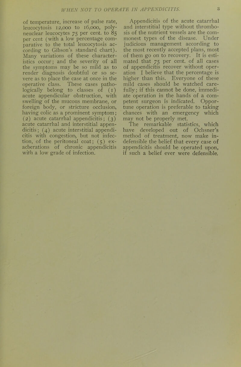 WHEN NOT TO OPERATE IN APPENDICITIS. 8 of temperature, increase of pulse rate, leucocytosis 12,000 to 16,000, poly- neuclear leucocytes 75 per cent, to 85 per cent (with a low percentage com- parative to the total leucocytosis ac- cording to Gibson’s standard chart). Many variations of these character- istics occur; and the severity of all the symptoms may be so mild as to render diagnosis doubtful or so se- vere as to place the case at once in the operative class. These cases patho- logically belong to classes of (1) acute appendicular obstruction, with swelling of the mucous membrane, or foreign body, or stricture occlusion., having colic as a prominent symptom; (2) acute catarrhal appendicitis; (3) acute catarrhal and interstitial appen- dicitis; (4) acute interstitial appendi- citis with congestion., but not infec- tion, of the peritoneal coat; (5) ex- acberations of chronic appendicitis with a low grade of infection. Appendicitis of the acute catarrhal and interstitial type without thrombo- sis of the nutrient vessels are the com- monest types of the disease. Under judicious management according to the most recently accepted plans, most of them go on to recovery. It is esti- mated that 75 per cent, of all cases of appendicitis recover without oper- ation I believe that the percentage is higher than this. Everyone of these mild cases should be watched care- fully; if this cannot be done, immedi- ate operation in the hands of a com- petent surgeon is indicated. Oppor- tune operation is preferable to taking chances with an emergency which may not be properly met. The remarkable statistics, which have developed out of Ochsner’s method of treatment, now make in- defensible the belief that every case of appendicitis should be operated upon, if such a belief ever were defensible.