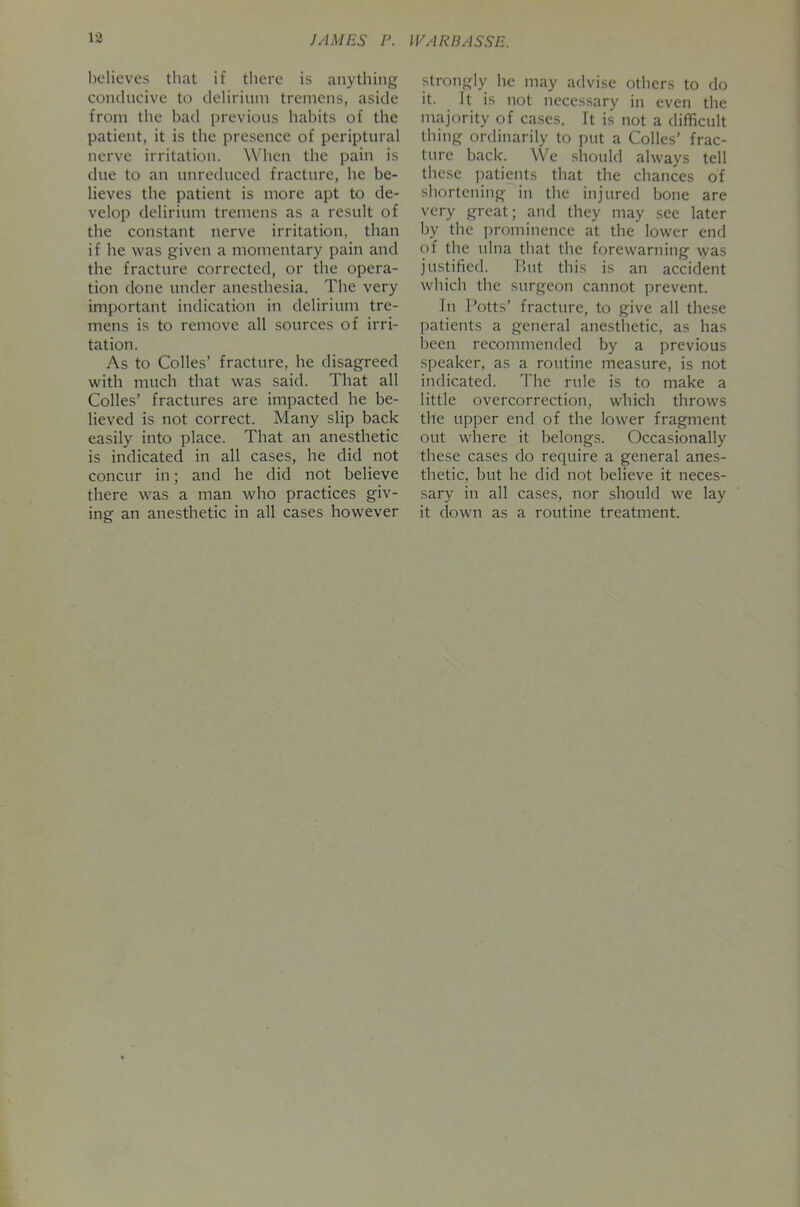 believes that if there is anything conclncive to delirium tremens, aside from the bad previous habits of the patient, it is the presence of periptural nerve irritation. When the pain is due to an unreduced fracture, he be- lieves the patient is more apt to de- velop delirium tremens as a result of the constant nerve irritation, than if he was given a momentary pain and the fracture corrected, or the opera- tion done under anesthesia. The very important indication in delirium tre- mens is to remove all sources of irri- tation. As to Colics’ fracture, he disagreed with much that was said. That all Colics’ fractures are impacted he be- lieved is not correct. Many slip back easily into place. That an anesthetic is indicated in all cases, he did not concur in; and he did not believe there was a man who practices giv- ing an anesthetic in all cases however strongly he may advise others to do it. It is not necessary in even the majority of cases. It is not a difficult thing ordinarily to put a Colics’ frac- ture back. We should always tell thc.se patients that the chances of shortening in the injured bone are very great; and they may see later by the ])rominencc at the lower end of the ulna that the forewarning was justified. ]>ut this is an accident which the surgeon cannot prevent. In Potts’ fracture, to give all these jiatients a general anesthetic, as has been recommended by a previous speaker, as a routine measure, is not indicated. The rule is to make a little overcorrection, which throws the upper end of the lower fragment out where it belongs. Occasionally these cases do require a general anes- thetic, but he did not believe it neces- sary in all cases, nor should we lay it down as a routine treatment.