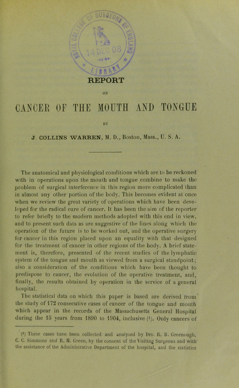 REPORT ON CANCER OF THE MOUTH AND TONGUE BY J. COLLINS WARREN, M. D., Boston, Mass., U. S. A. The anatomical and physiological conditions which are to be reckoned with in operations upon the mouth and tongue combine to make the problem of surgical interference in this region more complicated than in almost any other portion of the body. This becomes evident at once when we review the great variety of operations which have been deve- loped for the radical cure of cancer. It has been the aim of the reporter to refer briefly to the modern methods adopted with this end in view, and to present such data as are suggestive of the lines along which the operation of the future is to be worked out, and the operative surgery for cancer in this region placed upon an equality with that designed for the treatment of cancer in other regions of the body. A brief state- ment is, therefore, presented of the recent studies of the lymphatic system of the tongue and mouth as viewed from a surgical standpoint; also a consideration of the conditions which have been thought to predispose to cancer, the evolution of the operative treatment, and, finally, the results obtained by operation in the service of a general hospital. The statistical data on which this paper is based are derived from the study of 172 consecutive cases of cancer of the tongue and mouth which appear in the records of the Massachusetts General Hospital during the 15 years from 1890 to 1904, inclusive (i). Only cancers of 0) These cases have been collected and analyzed by Drs. R. B. Greenough, C. G. Simmons and R. M. Green, by the consent of the Visiting Surgeons and with the assistance of the Administrative Department of the hospital, and the statistics