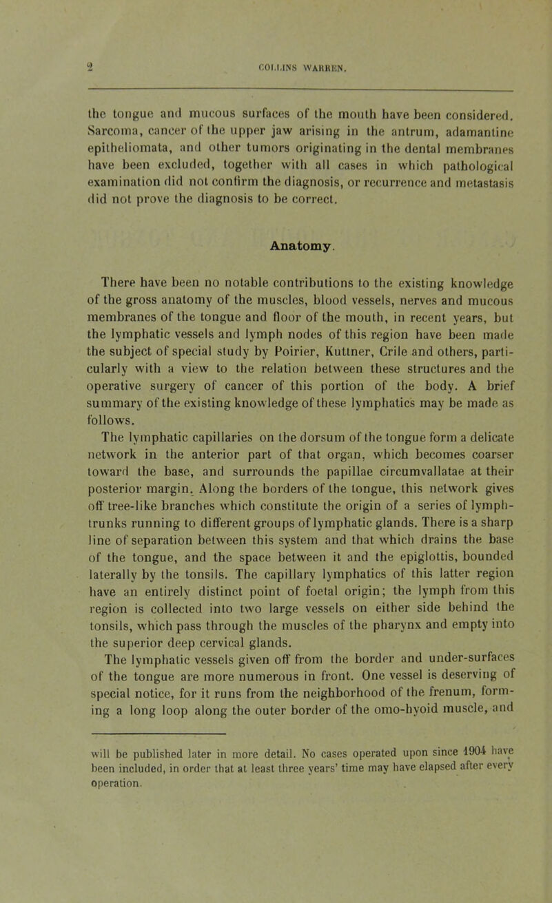the tongue and mucous surfaces of the month have been considered. Sarcoma, cancer of the upper jaw arising in the antrum, adamantine epitheliomata, and other tumors originating in the dental membranes have been excluded, together with all cases in which pathological examination did not confirm the diagnosis, or recurrence and metastasis did not prove the diagnosis to be correct. Anatomy. There have been no notable contributions to the existing knowledge of the gross anatomy of the muscles, blood vessels, nerves and mucous membranes of the tongue and floor of the mouth, in recent years, but the lymphatic vessels and lymph nodes of this region have been made the subject of special study by Poirier, Kuttner, Crile and others, parti- cularly with a view to the relation between these structures and the operative surgery of cancer of this portion of the body. A brief summary of the existing knowledge of these lymphatics may be made as follows. The lymphatic capillaries on the dorsum of the tongue form a delicate network in the anterior part of that organ, which becomes coarser toward the base, and surrounds the papillae circumvallatae at their posterior margin. Along the borders of the tongue, this network gives off tree-like branches which constitute the origin of a series of lymph- trunks running to different groups of lymphatic glands. There is a sharp line of separation between this system and that which drains the base of the tongue, and the space between it and the epiglottis, bounded laterally by the tonsils. The capillary lymphatics of this latter region have an entirely distinct point of foetal origin; the lymph from this region is collected into two large vessels on either side behind the tonsils, which pass through the muscles of the pharynx and empty into the superior deep cervical glands. The lymphatic vessels given off from the border and under-surfaces of the tongue are more numerous in front. One vessel is deserving of special notice, for it runs from the neighborhood of the frenum, form- ing a long loop along the outer border of the omo-hyoid muscle, and will be published later in more detail. No cases operated upon since 1904 have been included, in order that at least three years’ time may have elapsed after every operation.