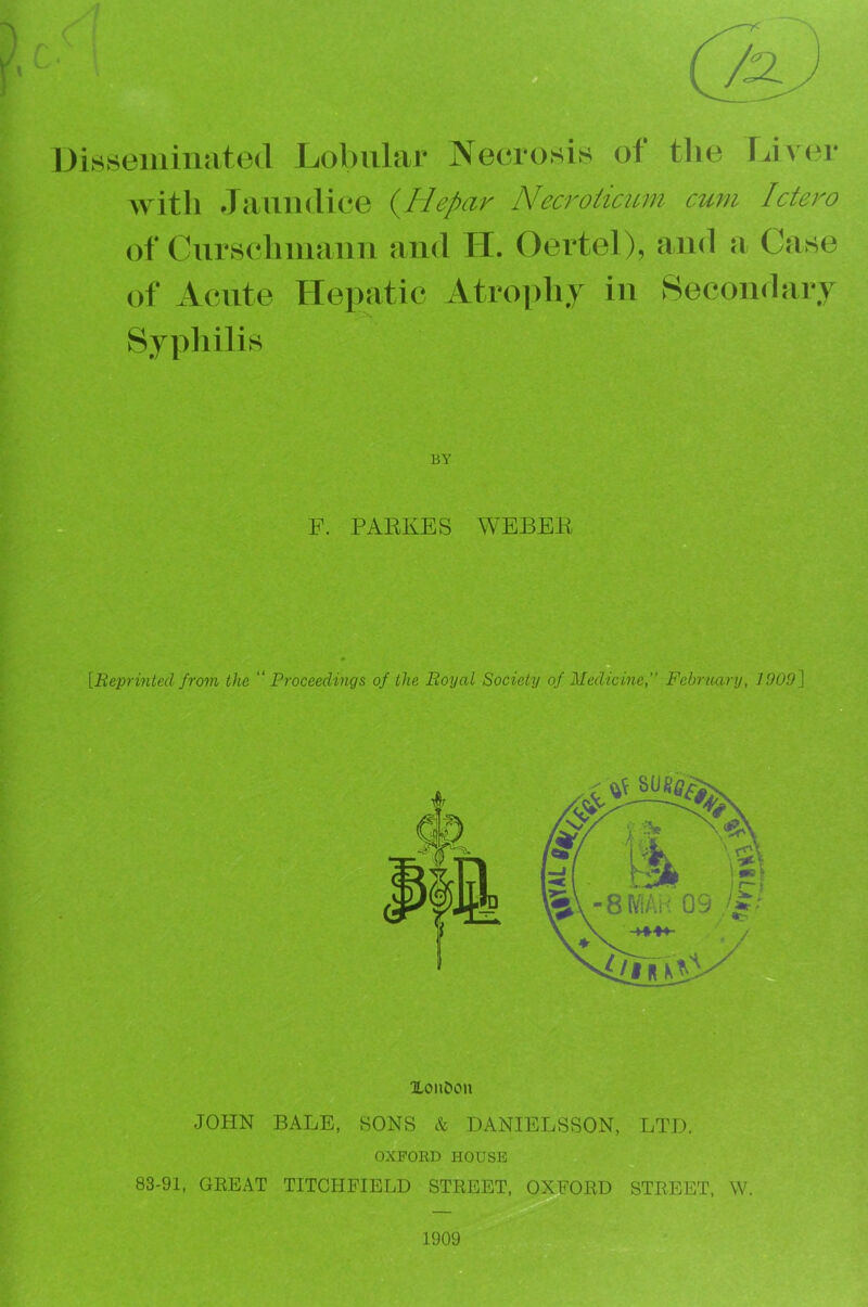 r- ' Dirtsemiuated Lol)iilar Necrosis of the fJvc^r Avith Jaundice (^Hepar Necroiimm cum Ictero of Curschmaim and H. Oertel), and Case of Acute Hepatic Atrophy in Secondary Sypliilis BY F. PARKES WEBER [Reprinted from the '‘Proceedings of the Royal Society of Medicine, February, 1909^ XonOon JOHN BALE, SONS & DANIELSSON, LTJ3. OXFORD HOUSE 83-91, GEEAT TITCPIFIELD STKEET, OXEOED STREET, W. 1909