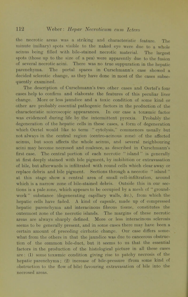 the neci'otic areas was a strikinff and cliaracteristic feature. Tlie minute (miliary) spots visible to the naked eye were due to a whole acinus being filled with bile-stained necrotic material. 'J'he lai-gest spots (those u[) to the size of a [>ea) were apparently due to the fusion of several necrotic acini. There was no true suppuration in the hepatic parenchyma. The portal spaces in Curschmann’s case showed a decided sclerotic change, as they have done in most of the cases subse- quently examined. The description of Curschmann’s two other cases and Oertel’s foui- cases help to confirm and elaborate the features of this peculiar liver change. More or less jaundice and a toxic condition of some kind or other are probably essential pathogenic factors in the production of the characteristic microscopic appearances. In our case a toxeemic factor was evidenced during life by the intermittent pyrexia. Probably the degeneration of the hepatic cells in these cases, a form of degeneration which Oertel would like to term “ cytolysis,” commences usually but not always in the central region (centro-acinous zone) of the affected acinus, but soon affects the whole acinus, and several neighbouring acini may become necrosed and coalesce, as described in Curschmann’s first case. The central portion of each necrotic “ island ” is generally at first deeply stained with bile pigment, by imbibition or extravasation of bile, but afterwards is infiltrated with round cells which clear away or replace debris and bile pigment. Sections through a necrotic “ island ” at this stage show a central area of small cell-infiltration, around which is a narrow zone of bile-stained debris. Outside this in our sec- tions is a pale zone, which appears to be occupied by a mesh of “ ground- work ” substance (degenerating capillary walls, &-c.), from which the hepatic cells have faded. A kind of capsule, made up of compressed hepatic parenchyma and interacinous fibrous tissue, constitutes the outermost zone of the necrotic islands. The margins of these necrotic areas are always sharply defined. More or less interacinous sclerosis seems to be generally present, and in some cases there may have been a certain amount of preceding cirrhotic change. Our case differs some- what from the others in that the jaundice was due to cancerous obstruc- tion of the common bile-duct, but it seems to us that the essential factors in the production of the histological picture in all these cases are: (1) some toxaemic condition giving rise to patchy necrosis of the hepatic parenchyma; (2) increase of bile-pressure (from some kind of obstruction to the flow of bile) favouring extravasation of bile into the necrosed areas.