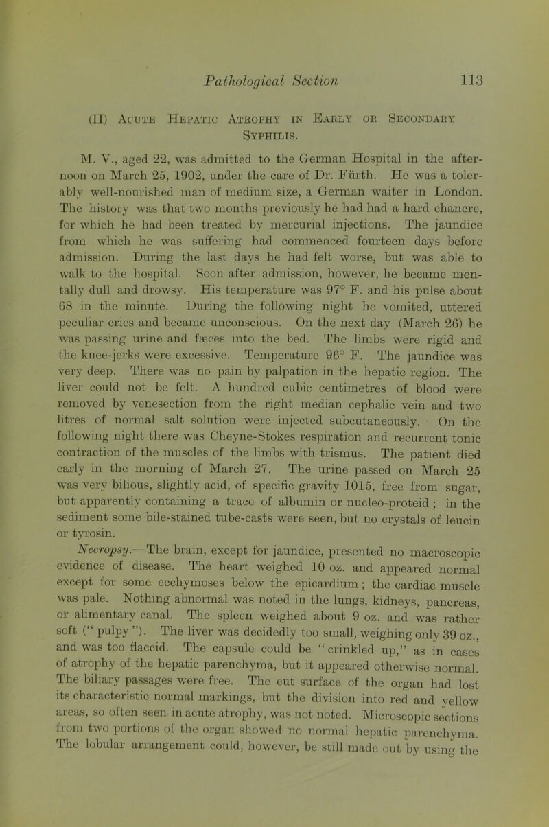 (II) Acute Hepatic Atrophy in Early or Secondary Syphilis. M. V., aged 22, was admitted to the German Hospital in the after- noon on March 25, 1902, under the care of Dr. Fiirth. He was a toler- ably well-nourished man of medium size, a German waiter in London. The history was that two months previously he had had a hard chancre, for which he had been treated by mercurial injections. The jaundice from which he was suffering had commenced fourteen days before admission. During the last days he had felt worse, but was able to walk to the hospital. Soon after admission, however, he became men- tally dull and drowsy. His temperature was 97° F. and his pulse about 68 in the minute. During the following night he vomited, uttered peculiar cries and became unconscious. On the next day (March 26) he was passing urine and faeces into the bed. The limbs were rigid and the knee-jerks were excessive. Temperature 96° F. The jaundice was very deep. There was no pain by palpation in the hepatic region. The liver could not be felt. A hundred cubic centimetres of blood were removed by venesection from the right median cephalic vein and two litres of normal salt solution were injected subcutaneously. On the following night there was Obeyne-Stokes respiration and recurrent tonic contraction of the muscles of the limbs with trismus. The patient died early in the morning of March 27. The urine passed on March 25 was very bilious, slightly acid, of specific gravity 1015, free from sugar, but apparently containing a trace of albumin or nucleo-proteid ; in the sediment some bile-stained tube-casts were seen, hut no crystals of leucin or tyrosin. Necropsy.—The brain, except for jaundice, presented no macroscopic evidence of disease. The heart weighed 10 oz. and appeared normal except for some ecchymoses below the epicardium; the cardiac muscle was pale. Nothing abnormal was noted in the lungs, kidneys, pancreas, or alimentary canal. The spleen weighed about 9 oz. and was rather soft (“ pulpy ”). The liver was decidedly too small, weighing only 39 oz., and was too flaccid. The capsule could be “crinkled up,” as in cases of atrophy of the hepatic parenchyma, but it appeared otherwise normal. The biliary passages were free. The cut surface of the organ had lost its characteristic normal markings, but the division into red and yellow aieas, so often seen in acute atrophy, was not noted. Microscopic sections froju two portions of the organ showed no normal hepatic parenchyma. The lobular arrangement could, however, be still made out by using the