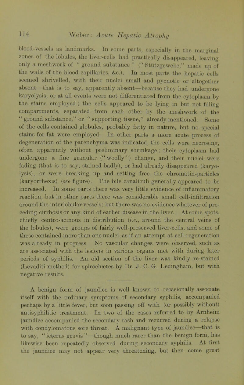 blood-vessels as landmarks. In some parts, especially in the marginal zones of the lobules, the liver-cells had practically disa))peared, leaving only a meshwork of “ ground substance ” (“ Stiitzgewehe,” made up of the walls of the blood-capillaries, &c.). In most [)arts the hepatic cells seemed shrivelled, with their nuclei small and pycnotic or altogether absent—that is to say, apparently absent—because they had undergone karyolysis, or at all events were not differentiated from the cyto])lasni l)y the stains employed ; the cells appeared to be lying in but not filling compartments, separated from each other by the meshwork of the “ ground substance,” or “ supporting tissue,” already mentioned. Some of the cells contained globules, probably fatty in nature, but no special stains for fat were employed. In other parts a more acute process of degeneration of the parenchyma was indicated, the cells were necrosing, often apparently without preliminary shrinkage; their cytoplasm had undergone a fine granular (“ woolly ”) change, and their nuclei were fading (that is to say, stained badly), or had already di.sappeared {karyo- lysis), or were breaking up and setting free the chromatin-particles (karyorrhexis) {see figure). The bile canaliculi generally appeared to be increased. In some parts there was very little evidence of inflammatory reaction, but in other parts there was considerable small cell-infiltration around the interlobular vessels; but there was no evidence whatever of pre- ceding cirrhosis or any kind of earlier disease in the liver. At some spots, chiefly centro-acinous in distribution {i.e., around the central veins of the lobules), were groups of fairly well-preserved liver-cells, and some of these contained more than one nuclei, as if an attempt at cell-regeneration was already in progress. No vascular changes were observed, such as are associated with the lesions in various organs met with during later periods of syphilis. An old section of the liver was kindly re-stained (Levaditi method) for spirochsetes by Dr. J. C. G. Ledingham, but with negative results. A benign form of jaundice is well known to occasionally associate itself with the ordinary symptoms of secondary syphilis, accompanied perhaps by a little fever, but soon passing off with (or possibly without) antisyphilitic treatment. In two of the cases referred to by Arnheim jaundice accompanied the secondary rash and recurred during a relapse with condylomatous sore throat. A malignant type of jaundice—that is to say, “ icterus gravis ”—though much rarer than the benign form, has likewise been repeatedly observed during secondary sy[)hilis. At first the jaundice may not appear very threatening, but then come great