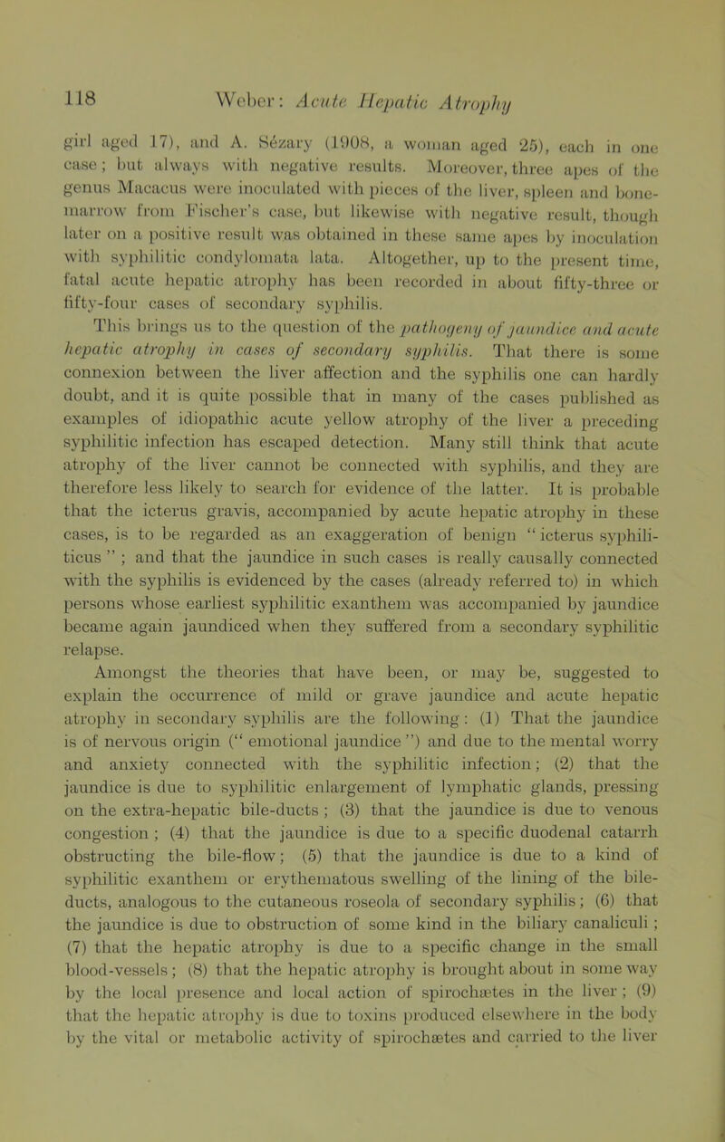 girl aged 17), and A. Sezary (IdOH, a woman aged 25), each in one case; hut always with negative results. Moreover, three apes of the genus Macacus were inoculated with pieces of the liver, spleen and bone- marrow from I’ischer’s case, hut likewise with negative result, though later on a positive result was obtained in these same a))es by inoculation with syphilitic condylomata lata. Altogether, up to the ])resent time, fatal acute hepatic atro[)hy has been recorded in about fifty-three or iifty-four cases of secondary syphilis. This brings us to the (piestion of i\\Q pathoyeny of jaundice and acute hepatic atrophy in cases of secondary syphilis. That there is some connexion between the liver affection and the syphilis one can hardly doubt, and it is quite possible that in many of the cases published as examples of idiopathic acute yellow atrophy of the liver a preceding syphilitic infection has escaped detection. Many still think that acute atrophy of the liver cannot he connected with syphilis, and they are therefore less likely to search for evidence of the latter. It is probable that the icterus gravis, accompanied by acute hepatic atrophy in these cases, is to be regarded as an exaggeration of benign “ icterus syphili- ticus ” ; and that the jaundice in such cases is really causally connected with the syphilis is evidenced by the cases (already referred to) in which persons whose earliest syphilitic exanthem was accompanied by jaundice became again jaundiced when they suffered from a secondary syphilitic relapse. Amongst the theories that have been, or may be, suggested to explain the occurrence of mild or grave jaundice and acute hepatic atrophy in secondary syphilis are the following: (1) That the jaundice is of nervous origin (“ emotional jaundice”) and due to the mental worry and anxiety connected with the syphilitic infection; (2) that the jaundice is due to syphilitic enlargement of lymphatic glands, pressing on the extra-hepatic bile-ducts ; (3) that the jaundice is due to venous congestion ; (4) that the jaundice is due to a specific duodenal catarrh obstructing the bile-flow; (5) that the jaundice is due to a kind of syphilitic exanthem or erythematous swelling of the lining of the bile- ducts, analogous to the cutaneous roseola of secondary syphilis; (6) that the jaundice is due to obsti’uction of some kind in the biliary canaliculi ; (7) that the hepatic atrophy is due to a specific change in the small blood-vessels; (8) that the hepatic atrophy is brought about in someway by the local presence and local action of spirochaetes in the liver ; (9) that the hepatic atrophy is due to toxins [)roduced else\\ here in the body by the vital or metabolic activity of spirochaetes and carried to the liver