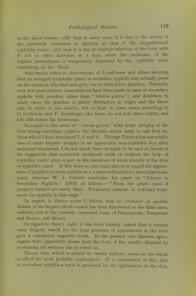 in tlie blood-stream ; (10) that in some cases it is due to tlie action ol the mercurial treatment in addition to tliat ol‘ the (hypothetical) syphilitic toxin ; (11) that it is due to countcr-inlection of the liver with B. coli or other microbes at a time when the resistance of the hepatic parenchyma is temporarily depressed by the syphilitic toxin circulating in the blood. Siniionescu refers to observations of Lioubimow and others showing that an enlarged lymphatic gland in secondary syphilis may actually press on the common bile-duct and give rise to obstructive jaundice. Naturally very few post-mortem examinations have been made in cases of secondary syphilis with jaundice (other than “ icterus gravis ”), and doubtless in many cases the jaundice is partly obstructive in origin and the faeces may be more or less acholic, but at least in some cases, according to 0. Goldstein and F. Samberger, the faeces do not lose their colour, and bile still enters the duodenum. In regard to the onset of “ icterus gravis ” with acute atrophy of the liver during secondary syphilis the theories which seem to suit best are those which I have numbered 7, 8 and 9. Though Tileston has recorded a case of acute hepatic atrophy in an apparently non-syphilitic boy after mercurial treatment, I do not think there is much to be said in favour of his suggestion that mercurial treatment (with or without the help of syphilitic toxin) plays a part in the causation of acute atrophy of the liver in syphilitic cases. If this were so, one ought almost to regard the appear- ance of jaundice in early syphilis as a contra-indication for mercurial treat- ment, whereas W. J. Calvert concludes his paper on “Icterus in Secondary Syphilis ” (1904) as follows ;—“ Even the grave cases if properly treated are rarely fatal. Treatment consists in ordinary treat- ment for syphilis in this stage.” In regard to theory seven 1 believe that no evidence of specific disease of the hepatic blood-vessels has been discovered in the fatal cases, certainly not in the recently examined cases of Buraczynski, Veszprenii and Kanitz, and Sezary. In regard to theory eight it has been already stated that in several cases diligent search for the local presence of spirochaetes in the liver gave a completely negative result. In the present case likewise spiro- chaetes were apparently absent from the liver, if the results obtained by re-staining old sections can be relied on. Theory nine, which is upheld by recent authors, seems on the whole to afford the most probable explanation. It is maintained, in fact, that in secondary syphilis a toxin is produced by the spirochtetes in the skin.