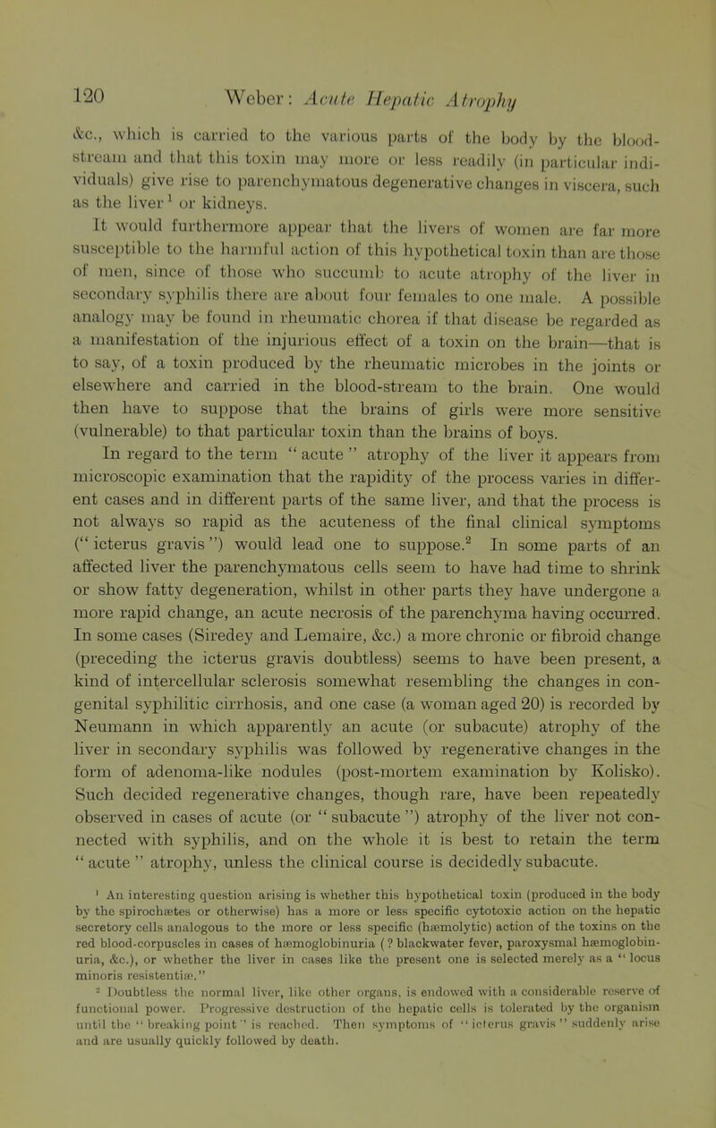 kc., which is carried to the various parts of the body by the hkxjd- streaiu and that this toxin may more or less readily (in particular indi- viduals) give rise to parenchymatous degenerative changes in viscera, such as the liver ^ or kidneys. It would furthermore appeal; that the livers of women are far more susceptible to the harmful action of this hypothetical toxin than are those of men, since of those who succumb to acute atrophy of the livei- in secondary syphilis tliere are about four females to one male. A possible analogy may be found in rheumatic chorea if that disease be regarded as a manifestation of the injurious effect of a toxin on the brain—that is to say, of a toxin produced by the rheumatic microbes in the joints or elsewhere and carried in the blood-stream to the brain. One would then liave to suppose that the brains of girls were more sensitive (vulnerable) to that particular toxin than the brains of boys. In regard to the term “ acute ” atrophy of the liver it appears from microscopic examination that the rapidity of the process varies in differ- ent cases and in different parts of the same liver, and that the process is not always so rapid as the acuteness of the final clinical sjanptoms (“ icterus gravis ”) would lead one to suppose.^ In some parts of an affected liver the parenchymatous cells seem to have had time to shrink or show fatty degeneration, whilst in other parts they have undergone a more rapid change, an acute necrosis of the parenchyma having occurred. In some cases (Siredey and Lemaire, &c.) a more chronic or fibroid change (preceding the icterus gravis doubtless) seems to have been present, a kind of intercellular sclerosis somewhat resembling the changes in con- genital syphilitic cirrhosis, and one case (a woman aged 20) is recorded by Neumann in which apparently an acute (or subacute) atrophy of the liver in secondary syphilis was followed by regenerative changes in the form of adenoma-like nodules (post-mortem examination by Kolisko). Such decided regenerative changes, though rare, have been repeatedly observed in cases of acute (or “ subacute ”) atrophy of the liver not con- nected with syphilis, and on the whole it is best to retain the term “ acute ” atrophy, unless the clinical course is decidedly subacute. ' An interesting question arising is whether this hypothetical toxin {produced in the body by the spirochtetes or otherwise) has a more or less specific cytotoxic action on the hepatic secretory cells analogous to the more or less specific (haemolytic) action of the toxins on the rod blood-corpuscles in cases of hiemoglobinuria (? blackwater fever, paroxysmal hoemoglobiu- uria, &c.), or whether the liver in cases like the present one is selected merely as a “ locus minoris resistentiae.” - Doubtless the normal liver, like other organs, is endowed with a considerable reserve of functional power. Progressive destruction of the hepatic cells is tolerated by the organism until the “ breaking point ’ is reached. Then symptoms of “ icterus gravis ” suddenly arise and are usually quickly followed by death.