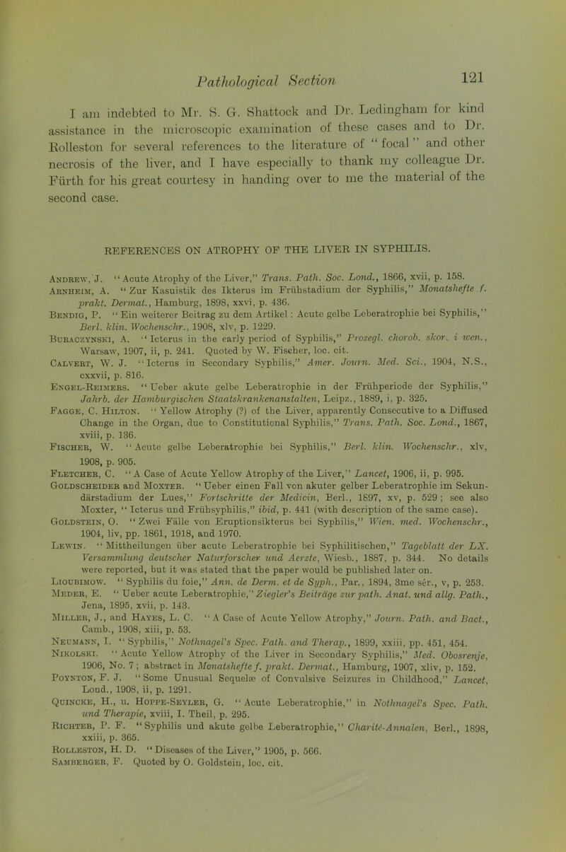 I am indebted to Mr. S. G. Shattock and Dr. Ledingham for kind assistance in the microscopic examination of these cases and to li)r. Kolleston for several references to the literature of “ focal and other necrosis of the liver, and I have especially to thank my colleague Di. Fiirth for his great courtesy in handing over to me the material of the second case. REFERENCES ON ATROPHY OP THE LIVER IN SYPHILIS. Andrew, J. “Acute Atrophy of the Liver,” Trans. Path. Soc. Land., 1866, xvii, p. 158. Arnheim, a. “ Zur Kasuistik des Ikterus im Friihstadium der Syphilis,” Monatshefte f. prakt. Dermal., Hamburg, 1898, xxvi, p. 436. Bendio, P. “ Ein weiterer Bcitrag zu dem Artikel: Acute golbc Leberatrophie bei Syphilis,” Berl. klin. Wochenschr., 1908, xlv, p. 1229. Buraczynski, a. “Icterus in the early period of Syphilis,” Prozegl. chorob. skor. i tccn., Warsaw, 1907, ii, p. 241. Quoted by W. Fischer, loc. cit. Calvert, W. J. “Icterus in Secondary Syphilis,” Amer. Jovrn. Med. Sci., 1904, N.S., cxxvii, p. 816. Engel-Reimers. “ Ueber akute gelbe Leberatrophie in der Friihperiode der Syphilis,” Jalirb. der Hambtirgischen Staatskrankenanstalten, Leipz., 1889, i, p. 325. Fagge, C. Hilton. “ Yellow Atrophy (?) of the Liver, apparently Consecutive to a Diffused Change in the Organ, due to Constitutional Syphilis,” Trans. Path. Soc. Land., 1867, xviii, p. 136. Fischer, W. “ Acute gelbe Leberatrophie bei Syphilis,” Berl. klin. Wochenschr., xlv, 1908, p. 905. Fletcher, C. “ A Case of Acute Yellow Atrophy of the Liver,” Lancet, 1906, ii, p. 995. Goldscheider and Moxter. “ Ueber einen Fall von akuter gelber Leberatrophie im Sekun- diirstadium der Lues,” Fortschrilte der Medicin, Berl., 1697, xv, p. 529 ; see also Moxter, “ Icterus und Friihsyphilis,” ibid, p. 441 (with description of the same case). Goldstein, 0. “ Zwei Falle von Eruptionsikterus bei Syphilis,” Wien. med. Wochenschr., 1904, liv, pp. 1861, 1918, and 1970. Lewin. “ Mittheilungen iiber acute Leberatrophie bei Syphilitischen,” Tagcblatt der LX. Versammlung deutscher Naturferrscher und Aerzte, Wiesb., 1887, p. 344. No details were reported, but it was stated that the paper would be published later on. Lioubimow. “ Syphilis du foie,” Ann. de Derm, et de Sijph., Par., 1894, 3me ser., v, p. 253. Meder, E. “ Ueber acute Leberatrophie,” Zieg^ier’s Beitrdge ziir path. Anat. und allg. Path., Jena, 1895, xvii, p. 143. Miller, J., and Hayes, L. C. “A Case of Acute Yellow Atrophy,” Journ. Path, and Pact., Camb., 1908, xiii, p. 53. Neumann, I. “ Syphilis,” Nothnagel’s Spec. Path, and Therap., 1899, xxiii, pp. 451, 454. Nikolski. “ Acute Yellow .^trophy of the Liver in Secondary Syphilis,” Med. Obosrenje, 1906, No. 7; abstract in Monatshefte f. prakt. Dermal., Hamburg, 1907, xliv, p. 152. PoYNTON, F. J. “Some Unusual Sequelae of Convulsive Seizures in Childhood,” Lancet, Lond., 1908, ii, p. 1291. Quincke, H., u. Hoppe-Seyler, G. “Acute Leberatrophie,” in Nothnagel’s S2}ec. Path, and Therapie, xviii, I. Theil, p. 295. Richter, P. F. “Syphilis und akute gelbe Leberatrophie,” Chariti-Annalen, Berl., 1898, xxiii, p. 365. Rolleston, H. D. “ Diseases of the Liver,” 1905, p. 566. Samberger, F. Quoted by O. Goldstein, loc. cit.