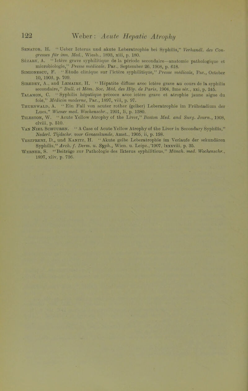 Senator, II. “ Uel>or Icterus uiid akuto Loheratropliie bei Syphilis,” Verhandl, des Con- gresses fUr inn. JMed., Wio.sb., IH93, xiii, p. IHO. Se/ary, a. “ Icti'ro gnivo syphilitiquo de la p/^riodc sccoiiduiro—anatomic patbologiquo et microbiologio,’’ ]‘rcsse nu'dicale, Par., September 20, 1908, p. 018. SmiONESCU, F. “Etude clinique sur I’ictere sypliilitique,” iVesse midicale, Par., October 10, 1903, p. 709. SiREDEY, A., aud IjEMAIRE, H. “ Hdpatite diffuse avec ict^ro grave au cours de la sypliilis sccoudairo,” Bull, et hh'm. Soc. Mid. des Hop. de Paris, 1904, 3me sdr., xxi, p. 245. Talamon, C. “Syphilis li6patique prtcoce avec iotero grave et atrophie jaune aigue du foie,” Midicin niodeme, Par., 1897, viii, p. 97. Thurnwald, a. “ Ein Pall von acuter rother (gelber) Leberatrophie im Friihstodium der Lues,” Wiener vied. Wochenschr., 1901, li, p. 1380. Tileston, W. “Acute Yellow Atrophy of the Liver,” Boston Med. aiul Surg. Journ., 1908, clviii, p. 510. Van Niel Schuuben. “ A Case of Acute Yellow Atrophy of the Liver iu Secondary Syphilis,” Nederl. Tijdschr. voor Geneeskunde, Amst., 1905, ii, p. 198. Veszpbemi, D., und Kanitz, H. “ Akute gelbc Leberatrophie im Verlaufe der sekundiiren Syphilis,” Arch. f. Derm. u. Sy2ih., Wien. u. Leipz.,1907, Ixxxviii, p. 35. Werner, S. “Beitriige zur Pathologie des Ikterus syphiliticus,” Milnch. vied. Wochenschr.,