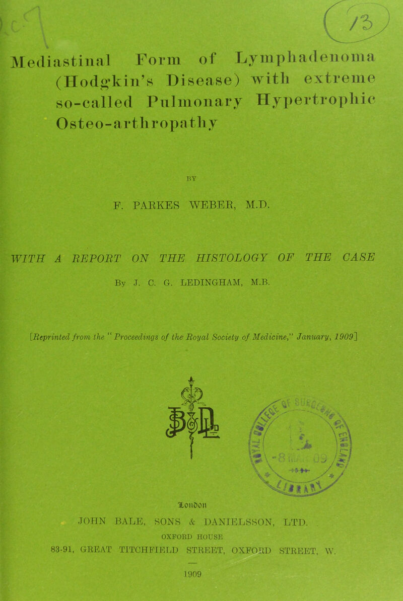 c- « /3 % Mediastinal Form of Lymphadenoma (Hodo'kin’s Disease) with extreme so-called Pulmonary Hypertrophic Osteo-arthropathy BY F. PAEKES WEBER, M.B. WITH A REPORT ON THE HISTOLOGY OF THE CASE By J. C. G. LEDINGHAM, M.B. [Reprinted from the “ Proceedings of the Royal Society of Medicine,” January, 1909[\ XoiiDon JOHN BALE, SONS A' DANIELSSON, LTD. OXFORD HOUSE 83-91, GREAT TITGHPIELD STREET, OXFORD STREET, W.