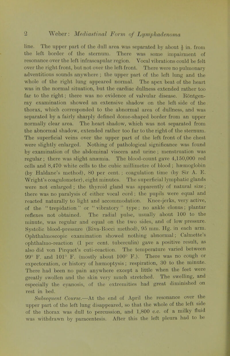 line. The upper part of the dull area was separated by about i in. from the left border of the sternum. There was some impairment of resonance over the left infrascapular region. Vocal vibrations could be felt over the right front, but not ovei' the left front. There were no pulmonary adventitious sounds anywhere ; the upper part of the left lung and the whole of the right lung appeared normal. The apex beat of the heart was in the normal situation, but the cardiac dullness extended rather too far to the right; there was no evidence of valvular disease. Rontgen- ray examination showed an extensive shadow on the left side of the thorax, which corresponded to the abnormal area of dullness, and was separated by a fairly sharply defined dome-shaped border from an upper normally clear area. The heart shadow, which was not separated from the abnormal shadow, extended rather too far to the right of the sternum. The superficial veins over the upper part of the left front of the chest were slightly enlarged. Nothing of pathological significance was found by examination of the abdominal viscera and urine ; menstruation was regular; there was slight anjemia. The blood-count gave 4,150,000 red cells and 8,470 white cells to the cubic millimetre of blood ; haemoglobin (by Haldane’s method), 80 per cent. ; coagulation time (by Sir A. E. Wright’s coagulometer), eight minutes. The superficial lymphatic glands were not enlarged ; the thyroid gland was apparently of natural size; there was no paralysis of either vocal cord ; the pupils were equal and reacted naturally to light and accommodation. Knee-jerks, very active, of the “trepidation” or “vibratory” type; no ankle clonus; plantar reflexes not obtained. The radial pulse, usually about 100 to the minute, was regular and equal on the two sides, and of low pressm’e. Systolic blood-pressure (Riva-Rocci method), 95 mm. Hg. in each arm. Ophthalmoscopic examination showed nothing abnormal; Calmette s ophthahno-reaction (1 per cent, tuberculin) gave a positive result, as also did von Pirquet’s cuti-reaction. The temperature varied between 99° F. and 101° F. (mostly about 100° F.). There was no cough or expectoration, or history of haemoptysis; respiration, 30 to the minute. There had been no pain anywhere except a little when the feet were greatly swollen and the skin very much stretched. The swelling, and especially the cyanosis, of the extremities had great diminished on rest in bed. S^ihsequent Course.—At the end of April the resonance over the upper part of the left lung disappeared, so that the whole of the left side of the thorax was dull to percussion, and 1,800 c.c. of a milky fluid was withdrawn by paracentesis. After this the left pleura had to be