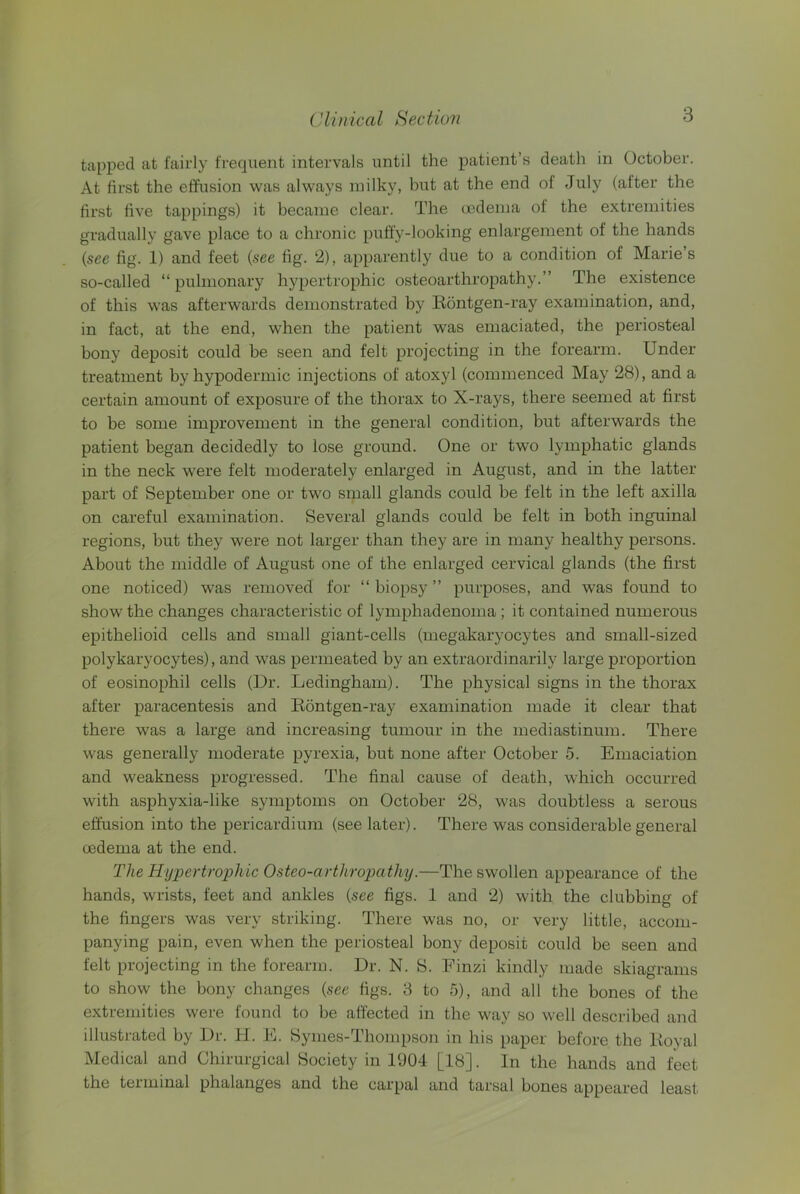 tapped at fairly frequent intervals until the patient’s death in October. At first the effusion was always milky, but at the end of July (after the first five tappings) it became clear. The (jodema of the extremities gradually gave place to a chronic puff’y-looking enlargement of the hands {see fig. 1) and feet {see fig. 2), apparently due to a condition of Marie’s so-called “ pulmonary hypertrophic osteoarthropathy.” The existence of this was afterwards demonstrated by Bontgen-ray examination, and, in fact, at the end, when the patient was emaciated, the periosteal bony deposit could be seen and felt projecting in the forearm. Under treatment by hypodermic injections of atoxyl (commenced May 28), and a certain amount of exposure of the thorax to X-rays, there seemed at first to be some improvement in the general condition, but afterwards the patient began decidedly to lose ground. One or two lymphatic glands in the neck were felt moderately enlarged in August, and in the latter part of September one or two small glands could be felt in the left axilla on careful examination. Several glands could be felt in both inguinal regions, but they were not larger than they are in many healthy persons. About the middle of August one of the enlarged cervical glands (the first one noticed) was removed for “biopsy” purposes, and was found to show the changes characteristic of lymphadenoma; it contained numerous epithelioid cells and small giant-cells (megakaryocytes and small-sized polykaryocytes), and was permeated by an extraordinarily large proportion of eosinophil cells (Dr. Ledingham). The physical signs in the thorax after paracentesis and Bontgen-ray examination made it clear that there was a large and increasing tumour in the mediastinum. There was generally moderate pyrexia, but none after October 5. Emaciation and weakness progressed. The final cause of death, which occurred with asphyxia-like symptoms on October 28, was doubtless a serous effusion into the pericardium (see later). There was considerable general oedema at the end. The Hypertrophic Osteo-arthropathy.—The swollen appearance of the hands, wrists, feet and ankles {see figs. 1 and 2) with the clubbing of the fingers was very striking. There was no, or very little, accom- panying pain, even when the periosteal bony deposit could be seen and felt projecting in the forearm. Dr. N. S. Finzi kindly made skiagrams to show the bony changes {see figs. 8 to 5), and all the bones of the extremities were found to be affected in the way so well described and illustrated by Dr. H. E. Symes-Thompson in his paper before the Boyal Medical and Chirurgical Society in 1904 [18]. In the hands and feet the terminal phalanges and the carpal and tarsal bones appeared least