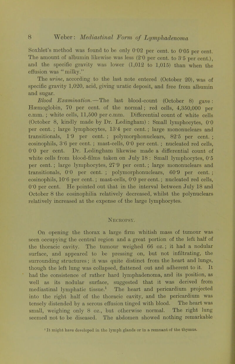 Soxhlet’s method was found to bo only 0'02 per cent, to 0'05 per cent. The amount of albumin likewise was less (2'0 per cent, to 3'5 per cent.), and the specific gravity was lower (1,012 to 1,015) than when the effusion was “milky.” The urine, according to the last note entered (October 20), was of specific gravity 1,020, acid, giving uratic deposit, and free from albumin and sugar. Blood Examination.—The last blood-count (October 8) gave: Haemoglobin, 70 per cent, of the normal; red cells, 4,350,000 per c.mm. ; white cells, 11,500 per c.mm. Differential count of white cells (October 8, kindly made by Dr. Ledingham) : Small lymphocytes, O'O per cent.; large lymphocytes, 13’4 per cent.; large mononuclears and transitionals, 1‘9 per cent. ; polymorphonuclears, 82‘5 per cent. ; eosinophils, 3’6 per cent.; mast-cells, O'O per cent. ; nucleated red cells, O'O per cent. Dr. Ledingham likewise made a differential count of white cells from blood-films taken on July 18 : Small lymphocytes, 0'5 per cent. ; large lymphocytes, 27'9 per cent.; large mononuclears and transitionals, O'O per cent. ; polymorphonuclears, 60'9 per cent. ; eosinophils, 10'6 per cent. ; mast-cells, O'O percent.; nucleated red cells, O'O per cent. He pointed out that in the interval between July 18 and October 8 the eosinophilia relatively decreased, whilst the polynuclears relatively increased at the expense of the large lymphocytes. Necropsy. On opening the thorax a large firm whitish mass of tumour was seen occupying the central region and a great portion of the left half of the thoracic cavity. The tumour weighed 66 oz.; it had a nodular surface, and appeared to be pressing on, but not infiltrating, the surrounding structures; it was quite distinct from the heart and lungs, though the left lung was collapsed, flattened out and adherent to it. It had the consistence of rather hard lymphadenoma, and its position, as well as its nodular surface, suggested that it was derived from mediastinal lymphatic tissue.^ The heart and pericardium projected into the right half of the thoracic cavity, and the pericardium was tensely distended by a serous effusion tinged with blood. The heart was small, weighing only 8 oz., but otherwise normal. The right lung seemed not to be diseased. The abdomen showed nothing remarkable ' It might have developed in the lymph glands or in a remnant of the thymus.