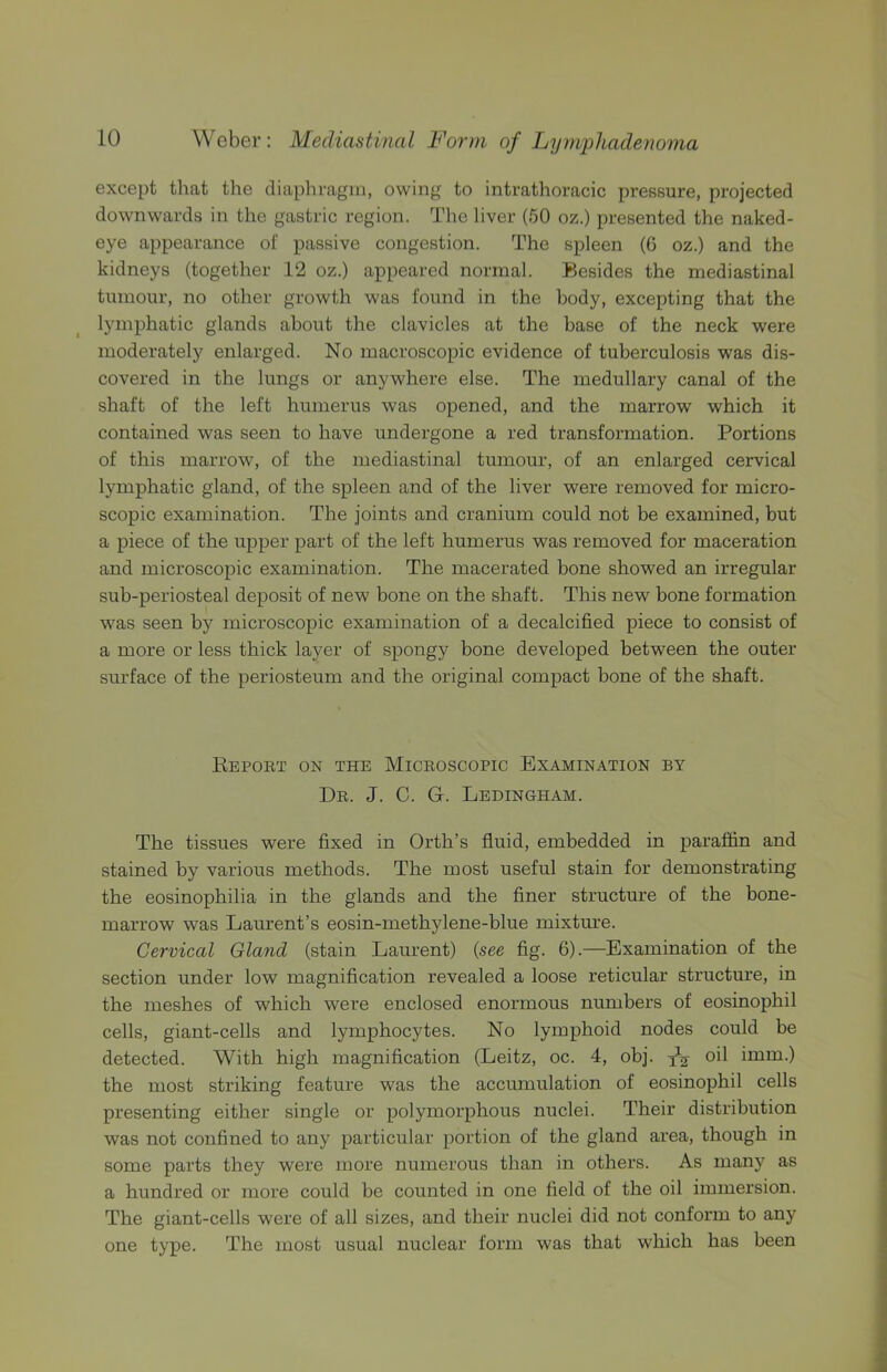 except that the cliaphragin, owing to intrathoracic pressure, projected downwards in the gastric region. Tlie liver (50 oz.) presented the naked- eye appearance of passive congestion. The spleen (G oz.) and the kidneys (together 12 oz.) appeared normal. Besides the mediastinal tumour, no other growth was found in the body, excepting that the lymphatic glands about the clavicles at the base of the neck were moderately enlarged. No macroscopic evidence of tuberculosis was dis- covered in the lungs or anywhere else. The medullary canal of the shaft of the left humerus was opened, and the marrow which it contained was seen to have undergone a red transformation. Portions of this marrow, of the mediastinal tumour, of an enlarged cervical lymphatic gland, of the spleen and of the liver were removed for micro- scopic examination. The joints and cranium could not be examined, but a piece of the upper part of the left humerus was removed for maceration and microscopic examination. The macerated bone showed an irregular sub-periosteal deposit of new bone on the shaft. This new bone formation was seen by microscopic examination of a decalcified piece to consist of a more or less thick layer of spongy bone developed between the outer surface of the periosteum and the original compact bone of the shaft. Eeport on the Microscopic Examination by Dr. J. C. G. Ledingham. The tissues were fixed in Orth’s fluid, embedded in paraffin and stained by various methods. The most useful stain for demonstrating the eosinophilia in the glands and the finer structure of the bone- marrow was Laurent’s eosin-methylene-blue mixtm’e. Cervical Gland (stain Laurent) {see fig. 6).—Examination of the section under low magnification revealed a loose reticular structure, in the meshes of which were enclosed enormous numbers of eosinophil cells, giant-cells and lymphocytes. No lymphoid nodes could be detected. With high magnification (Leitz, oc. 4, obj. xV oil imm.) the most striking feature was the accumulation of eosinophil cells presenting either single or polymorphous nuclei. Their distribution was not confined to any particular portion of the gland area, though in some parts they were more numerous than in others. As many as a hundred or more could be counted in one field of the oil immersion. The giant-cells were of all sizes, and their nuclei did not conform to any one type. The most usual nuclear form was that which has been