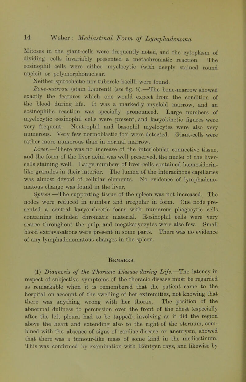Mitoses in the giant-cells were frequently noted, and the cytoplasm of dividing cells invariably presented a metachromatic reaction. The eosinophil cells were either myelocytic (with deeply stained round nuclei) or polymorphonuclear. Neither spirochsetaj nor tubercle bacilli were found. Bo7ie-7narroio (stain Laurent) (see fig. 8).—The bone-marrow showed exactly the features which one would expect from the condition of the blood during life. It was a markedly myeloid marrow, and an eosinophilic reaction was specially pronounced. Large numbers of myelocytic eosinophil cells were present, and karyokinetic figures were very frequent. Neutrophil and basophil myelocytes were also very numerous. Very few normoblastic foci were detected. Giant-cells were rather more numerous than in normal marrow. Liver.—There was no increase of the interlobular connective tissue, and the form of the liver acini was well preserved, the nuclei of the liver- cells staining well. Large numbers of liver-cells contained haemosiderin- like granules in their interior. The lumen of the interacinous capillaries was almost devoid of cellular elements. No evidence of lymphadeno- matous change was found in the liver. Splee7i.—The supporting tissue of the spleen was not increased. The nodes were reduced in number and irregular in form. One node pre- sented a central karyorrhectic focus with numerous phagocytic cells containing included chromatic material. Eosinophil cells were very scarce throughout the pulp, and megakaryocytes were also few. Small blood extravasations were present in some parts. There was no evidence of any lymphadenomatous changes in the spleen. Eemaeks. (1) Diag7iosis of the Thoracic Disease durmg Life.—The latency in respect of subjective symptoms of the thoracic disease must be regarded as remarkable when it is remembered that the patient came to the hospital on account of the swelling of her extremities, not knowing that there was anything wrong with her thorax. The position of the abnormal dullness to percussion over the front of the chest (especially after the left pleura had to be tapped), involving as it did the region above the heart and extending also to the right of the sternum, com- bined with the absence of signs of cardiac disease or aneurysm, showed that there was a tumour-like mass of some kind in the mediastinum. This was confirmed by examination with Eontgen rays, and likewise by