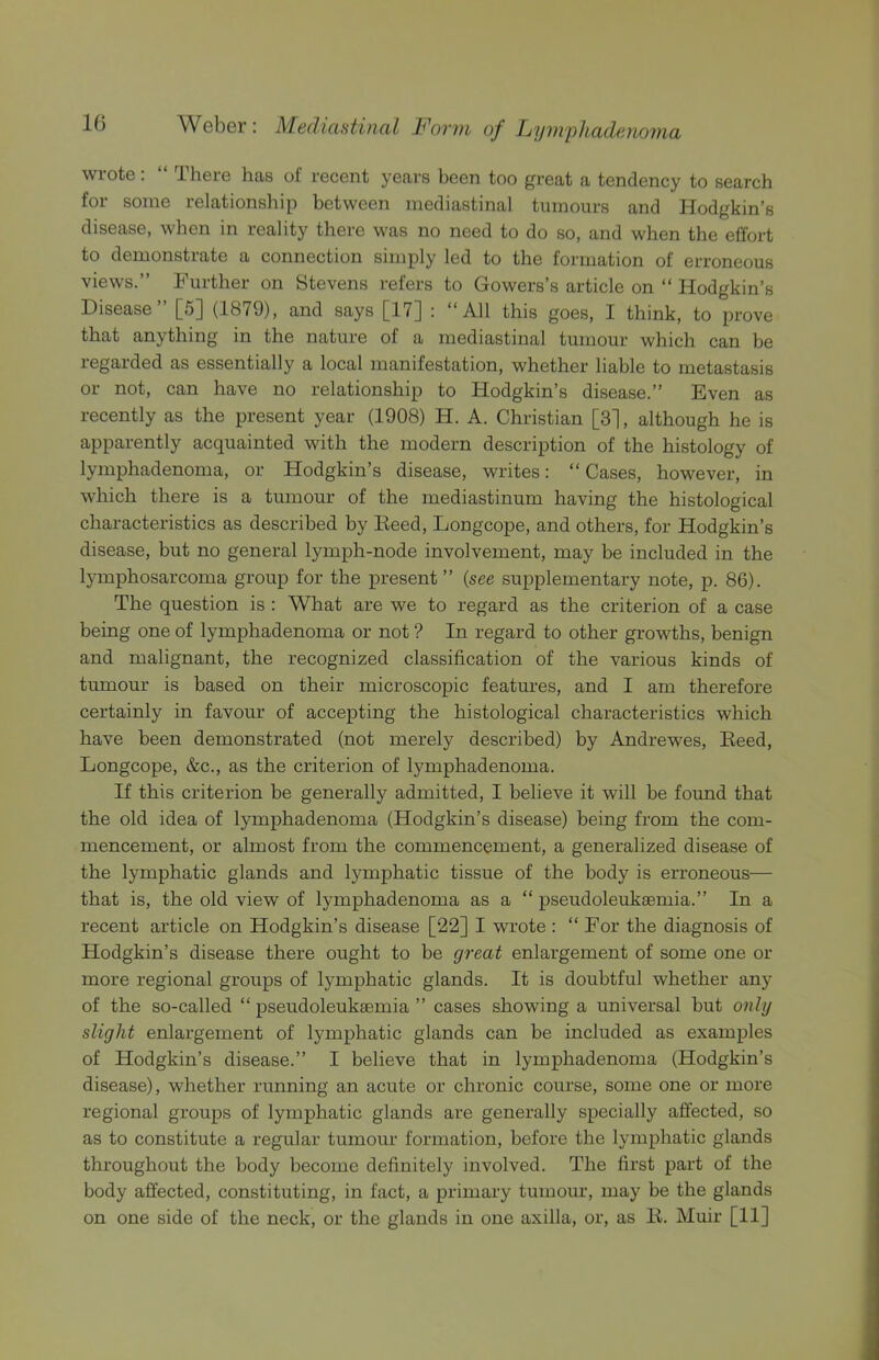 wrote: “ There has of recent years been too great a tendency to search for some relationship between mediastinal tumours and Hodgkin’s disease, when in reality there was no need to do so, and when the effort to demonstrate a connection simply led to the formation of erroneous views.” Further on Stevens refers to Gowers’s article on “ Hodgkin’s Disease [5] (1879), and says [17] : “All this goes, I think, to prove that anything in the nature of a mediastinal tumour which can be regarded as essentially a local manifestation, whether liable to metastasis or not, can have no relationship to Hodgkin’s disease.” Even as recently as the present year (1908) H. A. Christian [3], although he is apparently acquainted with the modern description of the histology of lymphadenoma, or Hodgkin’s disease, writes: “ Cases, however, in which there is a tumour of the mediastinum having the histological characteristics as described by Eeed, Longcope, and others, for Hodgkin’s disease, but no general lymph-node involvement, may be included in the lymphosarcoma group for the present” {see supplementary note, p. 86). The question is : What are we to regard as the criterion of a case being one of lymphadenoma or not ? In regard to other growths, benign and malignant, the recognized classification of the various kinds of tumour is based on their microscopic features, and I am therefore certainly in favour of accepting the histological characteristics which have been demonstrated (not merely described) by Andrewes, Eeed, Longcope, &c., as the criterion of lymphadenoma. If this criterion be generally admitted, I believe it will be found that the old idea of lymphadenoma (Hodgkin’s disease) being from the com- mencement, or almost from the commencement, a generalized disease of the lymphatic glands and lymphatic tissue of the body is erroneous— that is, the old view of lymphadenoma as a “ pseudoleukaemia.” In a recent article on Hodgkin’s disease [22] I wrote : “ For the diagnosis of Hodgkin’s disease there ought to be gi'eat enlargement of some one or more regional groups of lymphatic glands. It is doubtful whether any of the so-called “ pseudoleukaemia ” cases showing a universal but only slight enlargement of lymphatic glands can be included as examples of Hodgkin’s disease.” I believe that in lymphadenoma (Hodgkin’s disease), whether running an acute or chronic course, some one or more regional groups of lymphatic glands are generally specially affected, so as to constitute a regular tumour formation, before the lymphatic glands throughout the body become definitely involved. The first part of the body affected, constituting, in fact, a primary tumour, may be the glands on one side of the neck, or the glands in one axilla, or, as E. Muir [11]