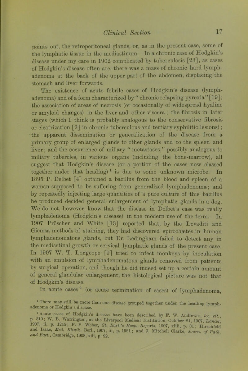 points out, the retroperitoneal glands, or, as in the present case, some of the lymphatic tissue in the mediastinum. In a chronic case of Hodgkin’s disease under my care in 1902 complicated by tuberculosis [23], as cases of Hodgkin’s disease often are, there was a mass of chronic hard lymph- adenoma at the back of the upper part of the abdomen, displacing the stomach and liver forwards. The existence of acute febrile cases of Hodgkin’s disease (lymph- adenoma) and of a form characterized by “ chronic relapsing pyrexia” [19]; the association of areas of necrosis (or occasionally of widespread hyaline or amyloid changes) in the liver and other viscera; the fibrosis in later stages (which I think is probably analogous to the conservative fibrosis or cicatrization [2] in chronic tuberculous and tertiary syphilitic lesions) ; the apparent dissemination or generalization of the disease from a primary group of enlarged glands to other glands and to the spleen and liver; and the occurrence of miliary “ metastases,” possibly analogous to miliary tubercles, in various organs (including the bone-marrow), all suggest that Hodgkin’s disease (or a portion of the cases now classed together under that heading) ^ is due to some unknown microbe. In 1895 P. Delbet [4] obtained a bacillus from the blood and spleen of a woman supposed to be suffering from generalized lymphadenoma; and by repeatedly injecting large quantities of a pure culture of this bacillus he produced decided general enlargement of lymphatic glands in a dog. We do not, however, know that the disease in Delbet’s case was really lymphadenoma (Hodgkin’s disease) in the modern use of the term. In 1907 Proscher and White [13] reported that, by the Levaditi and Giemsa methods of staining, they had discovered spirochsetes in human lymphadenomatous glands, but Dr. Ledingham failed to detect any in the mediastinal growth or cervical lymphatic glands of the present case. In 1907 W. T. Longcope [9] tried to infect monkeys by inoculation with an emulsion of lymphadenomatous glands removed from patients by surgical operation, and though he did indeed set up a certain amount of general glandular enlargement, the histological picture was not that of Hodgkin’s disease. In acute cases ® (or acute termination of cases) of lymphadenoma, ' There may still be more than one disease grouped together under the heading lymph- adenoma or Hodgkin’s disease. * Acute cases of Hodgkin’s disease have been described by P. W. Andrewes, loc. cit., p. 310; W. B. Warrington, at the Liverpool Medical Institution, October 24, 1907, Lancet, 1907, ii, p. 1245; P. P. Weber, St. Bart.’s Hasp. Reports, 1907, xliii, p. 81 ; Hirschfeld and Isaac, Med. Klinik, Bcrl., 1907, iii, p. 1581; and J. Mitchell Clarke, Joum. of Path, and Boot., Cambridge, 1908, xiii, p. 92.
