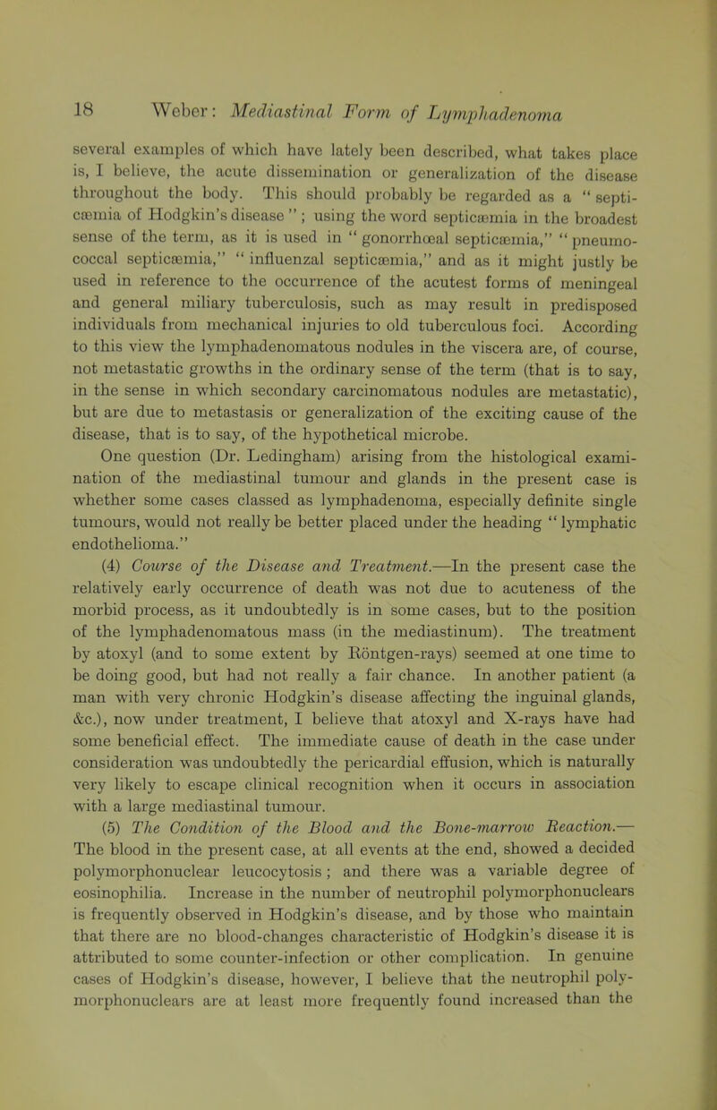 several examples of which have lately been described, what takes place is, I believe, the acute dissemination or generalization of the disease throughout the body. This should probably be regarded as a “ septi- csBinia of Hodgkin’s disease ” ; using the word septicaemia in the broadest sense of the term, as it is used in “ gonorrhoeal septicaemia,” ” pneumo- coccal septicaemia,” “ influenzal septicaemia,” and as it might justly be used in reference to the occurrence of the acutest forms of meningeal and general miliary tuberculosis, such as may result in predisposed individuals from mechanical injuries to old tuberculous foci. According to this view the lymphadenomatous nodules in the viscera are, of course, not metastatic growths in the ordinary sense of the term (that is to say, in the sense in which secondary carcinomatous nodules are metastatic), but are due to metastasis or generalization of the exciting cause of the disease, that is to say, of the hypothetical microbe. One question (Dr. Ledingham) arising from the histological exami- nation of the mediastinal tumour and glands in the present case is whether some cases classed as lymphadenoma, especially definite single tumours, would not really be better placed under the heading “ lymphatic endothelioma.” (4) Cotcrse of the Disease and Treatment.—In the present case the relatively early occurrence of death was not due to acuteness of the morbid process, as it undoubtedly is in some cases, but to the position of the lymphadenomatous mass (in the mediastinum). The treatment by atoxyl (and to some extent by Rontgen-rays) seemed at one time to be doing good, but had not really a fair chance. In another patient (a man with very chronic Hodgkin’s disease affecting the inguinal glands, &c.), now under treatment, I believe that atoxyl and X-rays have had some beneficial effect. The immediate cause of death in the case under consideration was undoubtedly the pericardial effusion, which is naturally very likely to escape clinical recognition when it occurs in association with a large mediastinal tumour. (5) The Condition of the Blood and the Bone-marroic Beaction.— The blood in the present case, at all events at the end, showed a decided polymorphonuclear leucocytosis; and there was a variable degree of eosinophilia. Increase in the number of neutrophil polymorphonuclears is frequently observed in Hodgkin’s disease, and by those who maintain that there are no blood-changes characteristic of Hodgkin’s disease it is attributed to some counter-infection or other complication. In genuine cases of Hodgkin’s disease, however, I believe that the neutrophil poly- morphonuclears are at least more frequently found increased than the