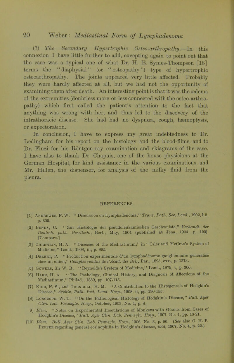 (7) The Secondary Hypertrophic Osteo-arthropathy.—In this connexion I have little further to add, excepting again to point out that the case was a typical one of what Dr. H. E. Syines-Thompson [18] terms the “ diaphysial ” (or “ osteopathy ”) type of hypertrophic osteoarthropathy. The joints appeared very little affected. Probably they were hardly affected at all, but we had not the opportunity of examining them after death. An interesting point is that it was the oedema of the extremities (doubtless more or less connected with the osteo-arthro- pathy) which first called the patient’s attention to the fact that anything was wrong with her, and thus led to the discovery of the intrathoracic disease. She had had no dyspnoea, cough, haemoptysis, or expectoration. In conclusion, I have to express my great indebtedness to Dr. Ledingham for his report on the histology and the blood-films, and to Dr. Finzi for his Eontgen-ray examination and skiagrams of the case. I have also to thank Dr. Chapuis, one of the house physicians at the German Hospital, for kind assistance in the various examinations, and Mr. Hillen, the dispenser, for analysis of the milky fluid from the pleura. REFERENCES. [1] Andbewes, P. W. “ Discussion on Lymphadenoma,” Trans. Path. Soc. Land., 1902, liii, p. 305. [2] Benda, C. “ Zur Histologic der pseudoleukamischen Geschwiilste,” Verhandl. der Deutsch. path. Gesellsch., Berl., May, 1904 (published at Jena, 1904, p. 123). [Compare.] [3] Christian, H. A. “Diseases of the Mediastinum,” in “Osier and McCrae’s System of Medicine,” Lond., 1908, iii, p. 895. [4] Dedbet, P. “ Production experimentale d’un lymphaddnome ganglionnaire generalisd chez un chien,” Comptes rendus de I’Acad. des Sci., Par., 1895, cxx., p. 1373. [5] Gowers, Sir W. R. “Reynolds’s System of Medicine,” Lond., 1879, v, p. 306. [6] Hare, H. A. “The Pathology, Clinical History, and Diagnosis of Affections of the Mediastinum,” Philad., 1889, pp. 107-115. [7] Kidd, P. S., and Turnbull, H. M. “A Contribution to the Histogenesis of Hodgkin’s Disease,” Archiv. Path. Inst. Lond. Hasp., 1908, ii, pp. 130-155. [8] Longcope, W. T. “On the Pathological Histology of Hodgkin’s Disease,” Bull. Ayer Clin. Lab. Pennsylv. Hasp., October, 1903, No. 1, p. 4. 9] Idem. “Notes on Experimental Inoculations of Monkeys with Glands from Cases of Hodgkin’s Disease,” Bull. Ayer Clin. Lab. Pennsylv. Hasp., 1907, No. 4, pp. 18-21. [10] Idem. Bull. Ayer Clin. Lab. Pennsylv. Hasp., 1906, No. 3, p. 86. (See also 0. H. P. Pepper regarding general eosiuophilia in Hodgkin’s disease, ibid, 1907, No. 4, p. 22.)