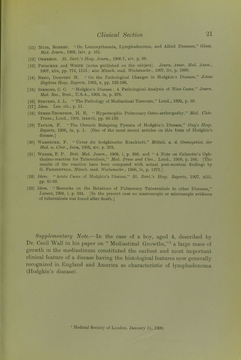 [11] Muir, Robert. “ On LoucocythsGmia, Lymphadonoma, and Allied Diseases,” Olasg. Med. Jcmrn., 1905, Ixiv, p. 161. [12] Ormerod. St. Barl.'s Hasp. Joum., 1906-7, xiv, p. 98. [13] Proscher and White [notes published on the subject]. Journ. Amer. Med. Assoc., 1907, xlix, pp. 774, 1115 ; also Milnch. med. Wochenschr., 1907, liv, p. 1868. [14] Reed, Dorothy M. “ On the Pathological Changes in Hodgkin’s Disease,” Johns Hopkins Hosp. Reports, 1902, x, pp. 133-196. [15] Simmons, C. C. ‘‘ Hodgkin’s Disease : A Pathological Analysis of Nine Cases,” Journ. Med. Res., Bost., U.S.A., 1903, ix, p. 378. [16] Stevens, J. L. “ The Pathology of Mediastinal Tumours,” Lond., 1892, p. 10. [17] Idem. Loc. cit., p. 11. [18] Symes-Thompson, H. E. ” Hypertrophic Pulmonary Osteo-arthropathy,” Med. Chir. Trans., Lond., 1904, Ixxxvii, pp. 85-139. [19] Taylor, P. ‘‘The Chronic Relapsing Pyrexia of Hodgkin’s Disease,” Guy's Hosp. Reports, 1906, lx, p. 1. [One of the most recent articles on this form of Hodgkin’s disease.] [20] Warnecke, P. “ Ueber die hodgkinsche Krankheit,” Mitteil. a. d. Gre^izgebiet. dcr Med. u. Chir., Jena, 1905, xiv, p. 275. [21] Weber, P. P. Brit. Med. Journ., 1908, i, p. 386, and ‘‘ A Note on Calmette’s Oph- thalmo-reaction for Tuberculosis,” Med. Press and Giro., Lond., 1908, p. 166. [The results of the reaction have been compared with actual post-mortem findings by G. Pehsenfeld, Milnch. med. Wochenschr., 1908, Iv, p. 1373.] [22] Idem. ‘‘Acute Cases of Hodgkin’s Disease,” St. Barl.’s Hosp. Reports, 1907, xliii, pp. 81-92. [23] Idem. ‘‘Remarks on the Relations of Pulmonary Tuberculosis to other Diseases,” Lancet, 1904, i, p. 924. [In the present case no macroscopic or microscopic evidence of tuberculosis was found after death.] Sitpi^lementanj Note.—In the case of a boy, aged 4, described by Dr. Cecil Wall in his paper on “ Mediastinal Growths,”^ a large mass of growth in the mediastinum constituted the earliest and most important clinical feature of a disease having the histological features now generally recognized in England and America as characteristic of lymphadenoma (Hodgkin’s disease). ' Medical Society of London, January 11, 1909.
