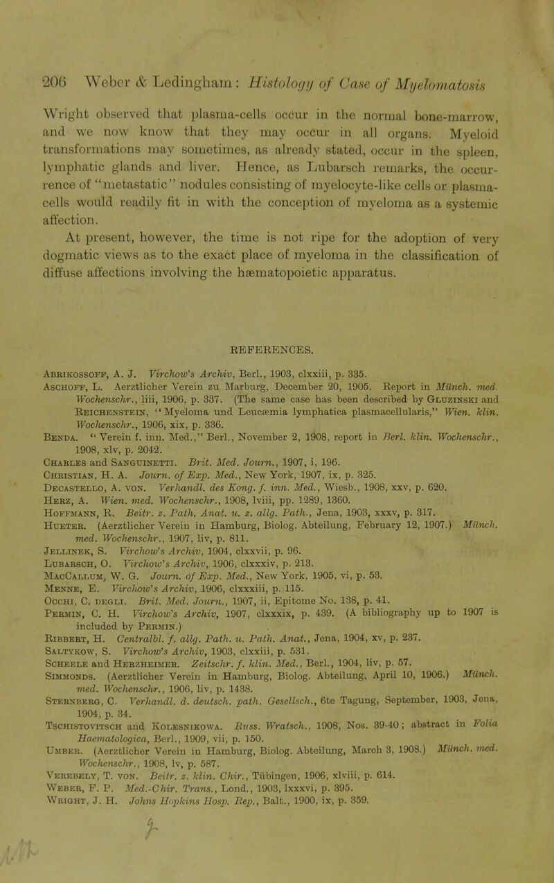 Wright observed that plasma-cells occur in the normal bone-marrow, and we now know that they may occur in all organs. Myeloid transformations may sometimes, as already stated, occur in the spleen, lymphatic glands and liver. Hence, as Lubarsch remarks, the occur- rence of “metastatic” nodules consisting of myelocyte-like cells or plasma- cells would readily fit in with the conception of myeloma as a systemic affection. At present, however, the time is not ripe for the adoption of very dogmatic views as to the exact place of myeloma in the classification of diffuse affections involving the haematopoietic apparatus. REFERENCES. Abrikossoff, A. J. Virchoiv's Archiv, Berl., 1903, clxxiii, p. 335. Aschoff, L. Aerztlicher Verein zu Marburg, December 20, 1905. Report in Munch, vied Wochenschr., liii, 1906, p. 337. (The same case has been described hy Gluzinski and Reichenstein, “Myeloma und Leuceemia lymphatica plasmacellularis,” Wien. klin. Wochenschr., 1906, xix, p. 336. Benda. “Verein f. inn. Med.,” Berl., November 2, 1908, report in Berl. klin. Wochenschr., 1908, xlv, p. 2042. Charles and Sanguinetti. Brit. Med. Jowm., 1907, i, 196. Christian, H. A. Journ. of Exp. Med., New York, 1907, ix, p. 325. Decastello, A. von. Verhandl. des Kong. f. inn. Med., Wiesb., 1908, xxv, p. 620. Herz, A. Wien. vied. Wochenschr., 1908, lviii, pp. 1289, 1360. Hoffmann, R. Beitr. z. Path. Anat. u. z. allg. Path., Jena, 1903, xxxv, p. 317. Hueter. (Aerztlicher Verein in Hamburg, Biolog. Abteilung, February 12, 1907.) Munch, vied. Wochenschr., 1907, liv, p. 811. Jellinek, S. Virchow’s Arcliiv, 1904, clxxvii, p. 96. Lubarsch, O. Virchoiv's Archiv, 1906, clxxxiv, p. 213. MacCallum, W. G. Journ. of Exp. Med., New York, 1905, vi, p. 53. Menne, E. Virchow’s Archiv, 1906, clxxxiii, p. 115. Occhi, C. degli. Brit. Med. Journ., 1907, ii, Epitome No. 138, p. 41. Permin, C. H. Virchow's Archiv, 1907, clxxxix, p. 439. (A bibliography up to 1907 is included by Permin.) Ribbert, H. Centralbl. f. allg. Path. u. Path. Anat., Jena, 1904, xv, p. 237. Saltykow, S. Virchow’s Archiv, 1903, clxxiii, p. 531. Scheele and Herzheimer. Zeitschr. f. klin. Med., Berl., 1904, liv, p. 57. Simmonds. (Aerztlicher Verein in Hamburg, Biolog. Abteilung, April 10, 1906.) Milnch. vied. Wochenschr., 1906, liv, p. 1438. Sternberg, C. Verhandl. d. deutsch. path. Gesellsch., 6te Tagung, September, 1903, Jena, 1904, p. 34. Tschistovitsch and Kolesnikowa. Buss. Wratsch., 1908, Nos. 39-40; abstract in Folia Haeinatologica, Berl., 1909, vii, p. 150. Umber. (Aerztlicher Verein in Hamburg, Biolog. Abtoilung, March 3, 1908.) Milnch. vied. Wochenschr., 1908, lv, p. 587. Verebely, T. von. Beitr. z. klin. Chir., Tubingen, 1906, xlviii, p. 614. Weber, F. P. Med.-Chir. Trans., Lond., 1903, lxxxvi, p. 395. Wright, J. H. Johns Hopkins Hosp. Bep., Balt., 1900, ix, p. 359.