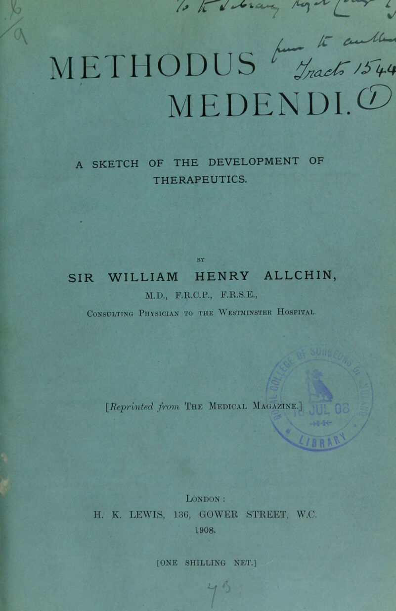 L %/ ^ IC /^ !^<4 CD A SKETCH OF THE DEVELOPMENT OF THERAPEUTICS. BY SIR WILLIAM HENRY ALLCHIN, M.D., F.R.C.P., F.R.S.E., Consulting Physician to the Westminster Hospital ■- ’W / [Uepi'inted from The Medical Magazine.] London : H. K. LEWIS, 180, GOWER STREET, W.C. 1908. [ONE SHILLING NET.]