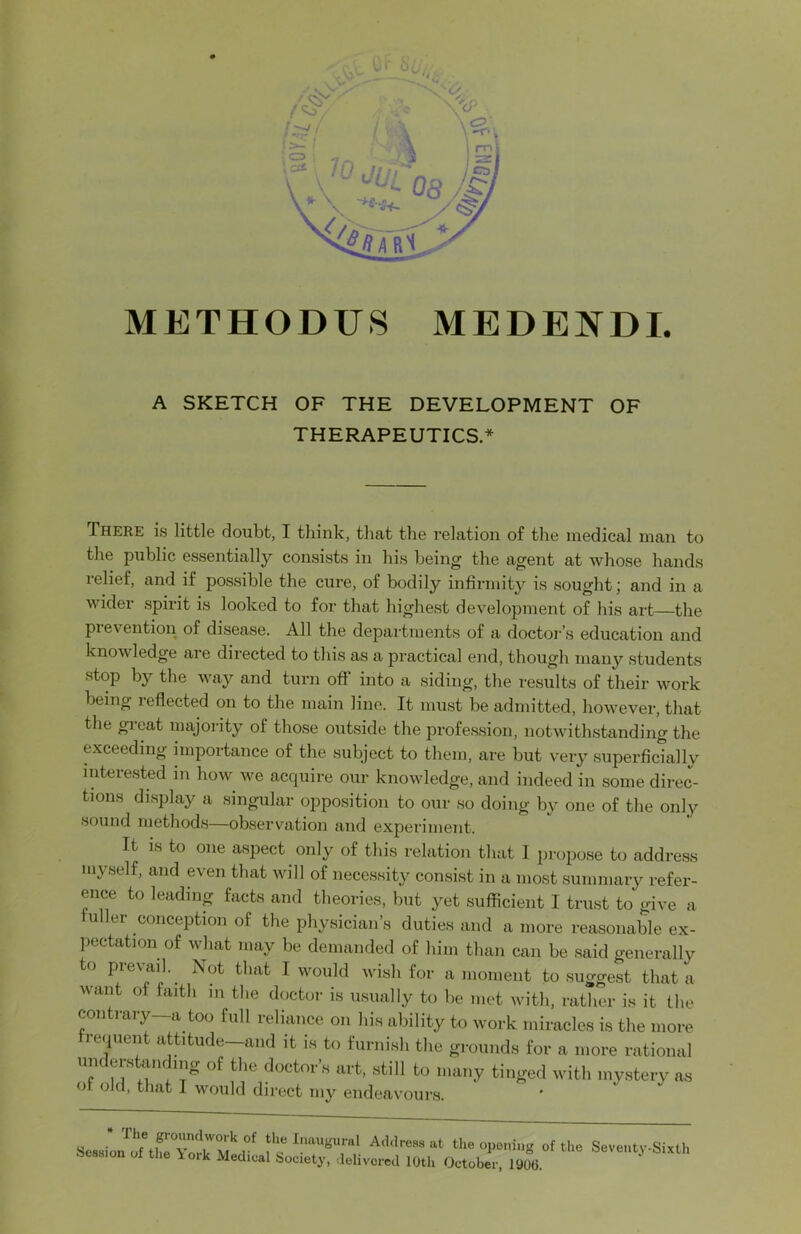 METHODU8 MEDENDL A SKETCH OF THE DEVELOPMENT OF THERAPEUTICS.* There is little doubt, I think, that the relation of the medical man to the public essentially consists in his being the agent at whose hands relief, and if possible the cure, of bodily infirmity is sought; and in a wider spirit is looked to for that highest development of his art—the pieventioii of disease. All the departments of a doctor’s education and knowledge are directed to this as a practical end, though many students stop by the way and turn off into a siding, the results of their work being reflected on to the main line. It must be admitted, however, that the great majority of those outside the profession, notwithstanding the exceeding importance of the subject to them, are but very superficially interested in how we acquire our knowledge, and indeed in some direc- tions display a singular oppo.sition to our so doing by one of the only sound methods—observation and experiment. It IS to one a.spect only of this relation that I propose to address myself, and even that will of necessity consist in a most summary refer- ence to leading facts and theories, but yet sufficient I trust to give a fuller conception of the physician’s duties and a more reasonable ex- pectation of what may be demanded of him than can be said generally o P^evaiJ. Not that I would wish for a moment to suggest that a want of faith in the doctor is usually to be met with, ratlier is it the contiaiy a too full reliance on his ability to work miracles is the more frequent attitude—and it is to furnish the grounds for a more rational doctors art, still to many tinged with mystery as of old, that I would direct my endeavours. the Inaugural Ad.lre.ss at tlie opening of the Seventy-Sixth on of the \ork xMedical Society, delivorecl 10th October, 1906.