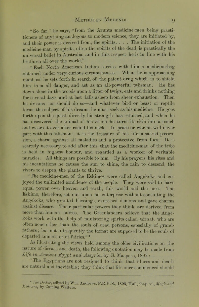 “So far,” he says, “from the Arunta medicine-men beinjr practi- tioners of anything analogous to modern science, they are initiated by, and their power is derived from, the spirits. . . . The initiation of the medicine-man by spirits, often the spirits of the dead, is practically the universal belief in Australia, and in this respect he is in line with his brethren all over the world.” “ Each North American Indian carries with him a medicine-bag obtained under very curious circumstances. When he is approaching manhood he sets forth in search of the patent drug which is to shield him from all danger, and act as an all-powerful talisman. He lies down alone in the woods upon a litter of twigs, eats and drinks nothing for several days, and at last falls asleep from sheer exhaustion. Then he dreams—or should do so—and whatever bird or beast or reptile forms the subject of his dreams he must seek as his medicine. He goes forth upon the quest directly his strength has returned, and when he has discovered the animal of his vision he turns its skin into a pouch and wears it ever after round his neck. In peace or war he will never part with this talisman; it is the treasure of his life, a sacred posses- sion, a charm against all maladies and a protective from foes. It is scarcely necessary to add after this that the medicine-man of the tribe is held in highest honour, and regarded as a worker of veritable miracles. All things are possible to him. By his prayers, his rites and his incantations he causes the sun to shine, the rain to descend, the rivers to deepen, the plants to thrive. “ The medicine-men of the Eskimos were called Angekoks and en- joyed the unlimited confidence of the people. They were said to have equal power over heaven and earth, this world and the next. The Eskimo, therefore, set out upon no enterprise without consulting the Angekoks, who granted blessings, exorcised demons and gave charms against disease. Their particular powers they think are derived from more than human sources. The Greenlanders believe that the Ange- koks work with the help of ministering spirits called tormit, who are often none other than the souls of dead persons, especially of grand- fathers ; but not infrequently the tornat are supposed to be the souls of departed animals or of fairies.” * As illustrating the views held among the older civilisations on the nature of disease and death, the following quotation may be made from Life in Ancient Egypt and Assyria, by G. Maspero, 1892 :— “ ihe Egyptians are not resigned to think that illness and death are natural and inevitable; they think that life once commenced should * The Doctor, edited by Win. Andrews, F.R.H.S., 1896, Hull, chap, vi., Mnnic and. Medicine, by Cuming Walters. > t i