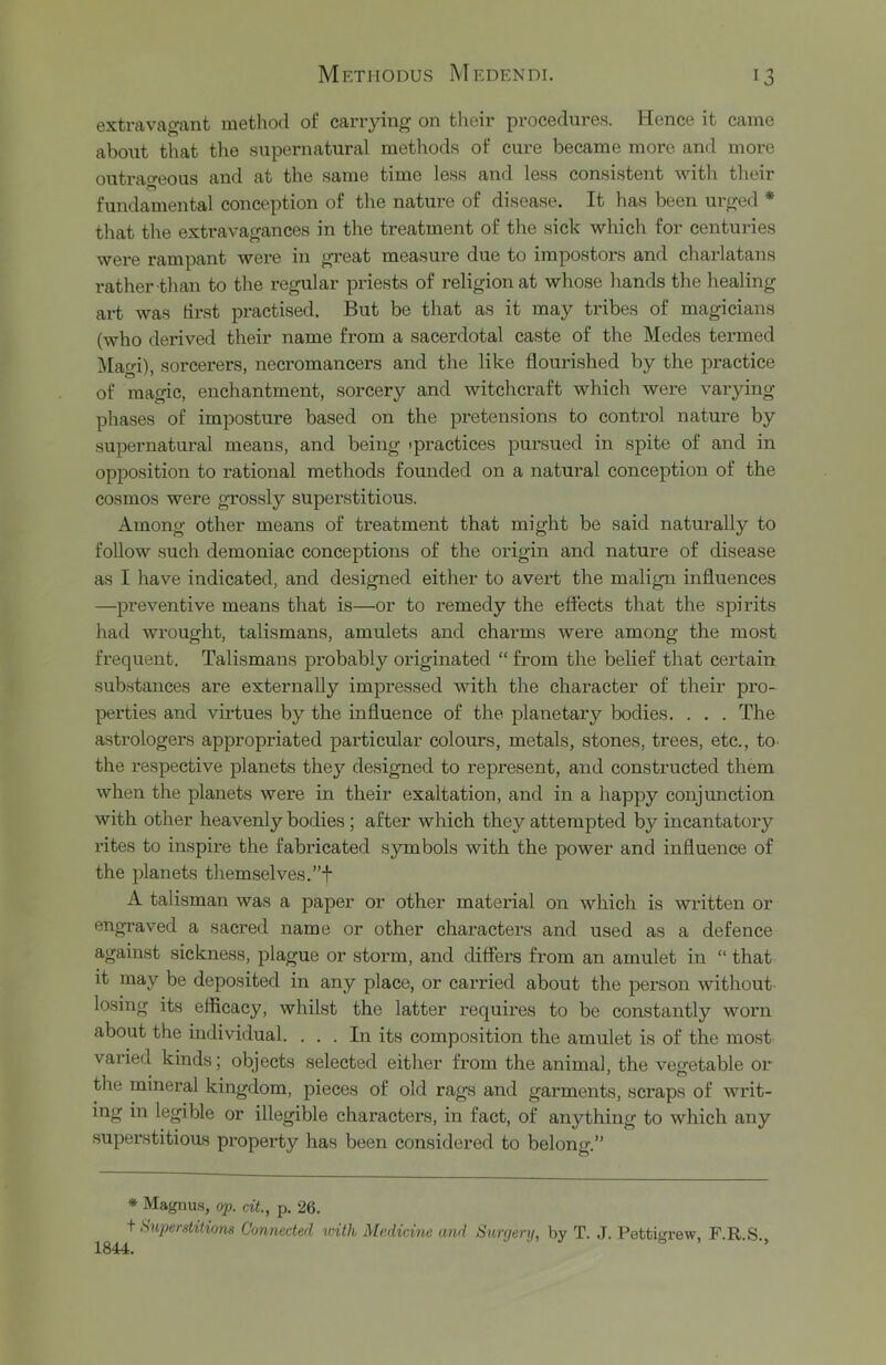 extravagant method of carrying on tlieir procedures. Hence it came about that tlie supernatural methods of cure became more and more outrao-eous and at the same time less and less consistent with their fundamental conception of the nature of disease. It has been urged * that the extravagances in the treatment of the sick which for centuries wei'e rampant were in great measui-e due to impostors and charlatans rather than to the regular priests of religion at whose hands the healing art was tirst practised. But be that as it may tribes of magicians (who derived their name from a sacerdotal caste of the Medes termed Magi), sorcerers, necromancers and the like flourished by the practice of magic, enchantment, sorcery and witchcraft which were varying phases of imposture based on the pretensions to conti'ol nature by supernatural means, and being ipractices pursued in spite of and in opposition to rational methods founded on a natural conception of the cosmos were grossly superstitious. Among other means of treatment that might be said naturally to follow such demoniac conceptions of the origin and nature of disease as I have indicated, and designed either to avert the malign influences —preventive means that is—or to remedy the effects that the spirits had wrought, talismans, amrdets and charms were among the most frequent. Talismans probably originated “ from the belief that certain substances are externally impressed with the character of their pro- perties and virtues by the influence of the planetary bodies. . . . The astrologers appropriated particular colours, metals, stones, trees, etc., to the respective planets they designed to represent, and constructed them when the planets were in their exaltation, and in a happy conjunction with other heavenly bodies; after which they attempted by incantatory I’ites to inspire the fabricated symbols with the power and influence of the planets themselves. A talisman was a paper or other material on which is written or engx’aved a sacred name or other charactei’s and used as a defence against sickness, plague or storm, and differs from an amulet in “ that it may be deposited in any place, or cai'ried about the person without losing its efficacy, whilst the latter requires to be constantly worn about the individual. ... In its composition the amulet is of the most varied kinds; objects selected either from the animal, the vegetable or the mineral kingdom, pieces of old rags and garments, scraps of writ- ing in legible or illegible characters, in fact, of anything to which any superstitious property has been considered to belong.” * Magnas, op. cit., p. 26. ^ huperditions Coniiected with Medicine and Suryerij, by T. J. Pettigrew, F.R.S.,