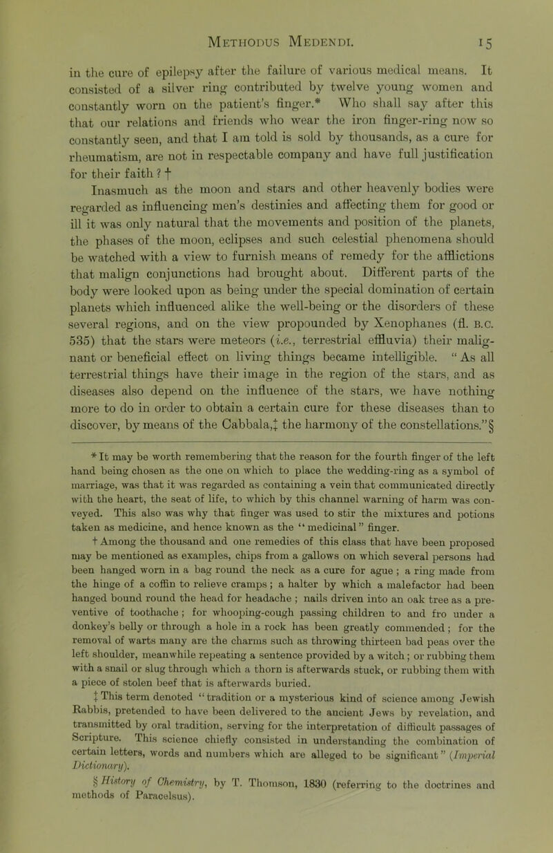 in the cure of epilepsy after tlie failure of various medical means. It consisted of a silver ring contributed by twelve young women and constantly worn on the patient’s finger.* * * § Who shall say after this that our relations and friends who wear the iron finger-ring now so constantly seen, and that I am told is sold by thousands, as a cure for rheumatism, are not in respectable company and have full justification for their faith ? f Inasmuch as the moon and stars and other heavenly bodies were regarded as influencing men’s destinies and affecting them for good or ill it was only natural that the movements and position of the planets, the phases of the moon, eclipses and such celestial phenomena should be watched with a view to furnish means of remedy for the afflictions that malign conjunctions had brought about. Different parts of the body were looked upon as being under the special domination of certain planets which influenced alike the well-being or the disorders of these several regions, and on the view propounded by Xenophanes (fl. B.c. 535) that the stars were meteors {i.e., terrestrial effluvia) their malig- nant or beneficial effect on living things became intelligible. “ As all terrestrial things have their image iia the region of the stars, and as diseases also depend on the influence of the stars, we have nothing more to do in order to obtain a certain cure for these diseases than to discover, by means of the Cabbala,+ the harmony of the constellations.” § * It may be worth remembering that the reason for the fourth finger of the left hand being chosen as the one on which to place the wedding-ring as a symbol of marriage, was that it was regarded as containing a vein that communicated directly with the heart, the seat of life, to which by this channel warning of harm was con- veyed. This also was why that finger was used to stir the mixtures and potions taken as medicine, and hence known as the ‘ ‘ medicinal ” finger. t Among the thousand and one remedies of this class that have been proposed may be mentioned as examples, chips from a gallows on which several ijersons had been hanged worn in a bag round the neck as a cure for ague ; a ring made from the hinge of a coffin to relieve cramps; a halter by which a malefactor had been hanged bound round the head for headache ; nails driven into an oak tree as a pre- ventive of toothache ; for whooping-cough passing children to and fro under a donkey’s belly or through a hole in a rock has been greatly commended ; for the removal of warts many are the charms such as throwing thirteen bad peas over the left shoulder, meanwhile repeating a sentence provided by a witch ; or rubbing them with a snail or slug through which a thorn is afterwards stuck, or rubbing them with a piece of stolen beef that is afterwards buried. J This term denoted “ tradition or a mysterious kind of science among Jewish Rabbis, pretended to hav'e been delivered to the ancient Jews by revelation, and transmitted by oral tradition, serving for the interpretation of difficult passages of Scripture. This science chiefiy consisted in understanding the combination of certain letters, words and numbers which are alleged to be significant ” IHctionary). § History of Chemistry, by T. Thom.snn, 1830 (referring to the doctrines and methods of Paracelsus).