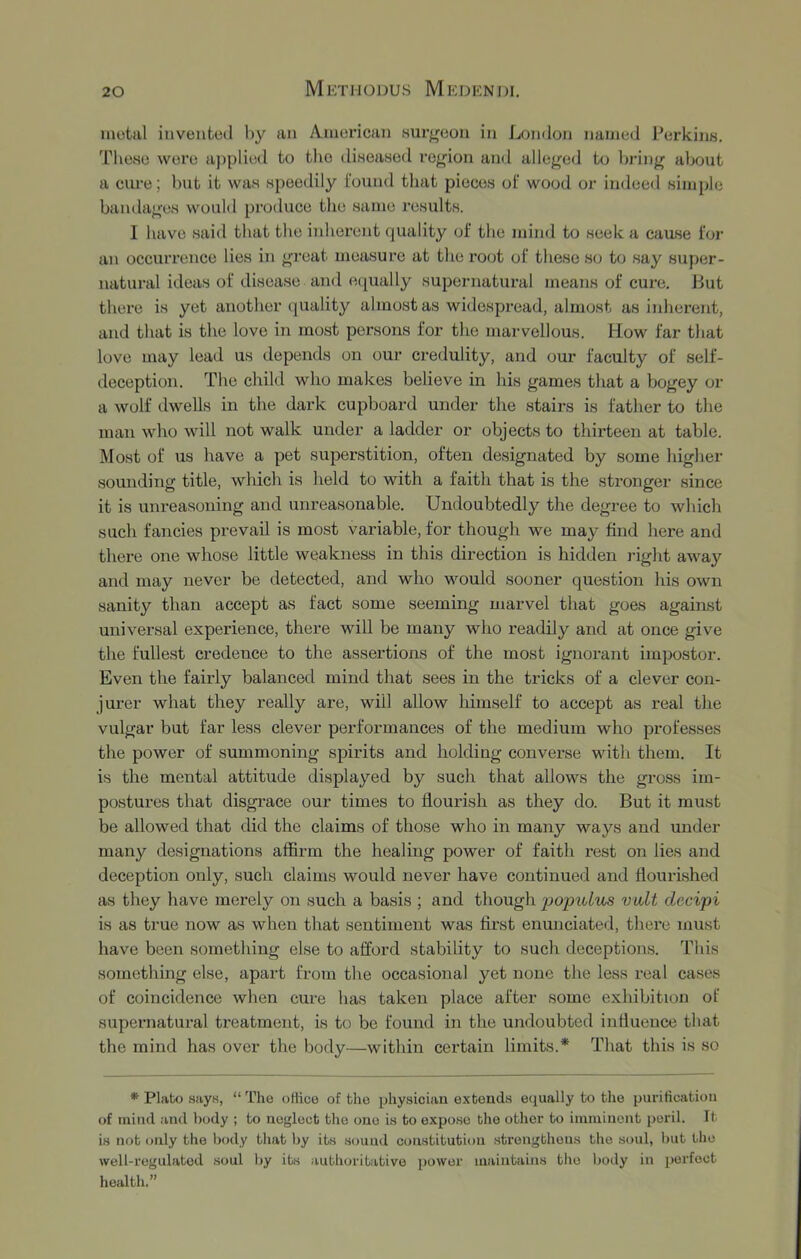 inotiil invented by an American HUr^^eon in Londmi named Perkins. Tliese were a])plied to tlio diseased region and alleged to bring about a cure; but it was speedily i'ound that pieces oi‘ wood or indeed simple bandages would produce tlie same results. I have said that the iidierent quality of the mind to seek a cause for an occurrence lies in great measure at the root of these so to say super- natural ideas of disease and equally supernatural means of cure. But there is yet another quality almost as widespread, almost as inherent, and that is the love in most persons for the marvellous. How far tliat love may lead us depends on our credulity, and our faculty of self- deception. The child who makes believe in his games that a bogey or a wolf dwells in the dark cupboard under the stairs is father to the man who will not walk under a ladder or objects to thirteen at table. Most of us have a pet superstition, often designated by some higher sounding title, which is held to with a faith that is the stronger since it is unreasoning and unreasonable. Undoubtedly the degree to which such fancies prevail is most variable, for though we may find here and there one whose little weakness in this direction is hidden right away and may never be detected, and who would sooner question his own sanity than accept as fact some seeming marvel that goes against universal experience, there will be many who readily and at once give the fullest credence to the assertions of the most ignorant impostor. Even the fairly balanced mind that sees in the tricks of a clever con- jurer what they really are, will allow himself to accept as real the vulgar but far less clever performances of the medium who professes the power of summoning spirits and holding converse with them. It is the mental attitude displayed by such that allows the gross im- postures that disgrace our times to flourish as they do. But it must be allowed that did the claims of those who in many ways and under many designations affirm the healing power of faith rest on lies and deception only, such claims would never have continued and flourished as they have merely on such a basis ; and though j^opulus volt decipi is as true now as when that sentiment was first enunciated, there must have been something else to afford stability to such deceptions. This something else, apart from the occasional yet none the less real cases of coincidence wlien cure lias taken place after some exhibition of supernatural treatment, is to be found in the undoubted influence that the mind has over the body—within certain limits.* That this is so * Pliitx) sfiys, “ The oHice of the physician extends eijually to the purification of mind and body ; to neglect tlie one is to expose the other to imminent peril. It is not only the body tliat by its sound constitution strengthens the soul, Init the well-regulated soul by its authoritative power maintains tlie liody in perfect health.”