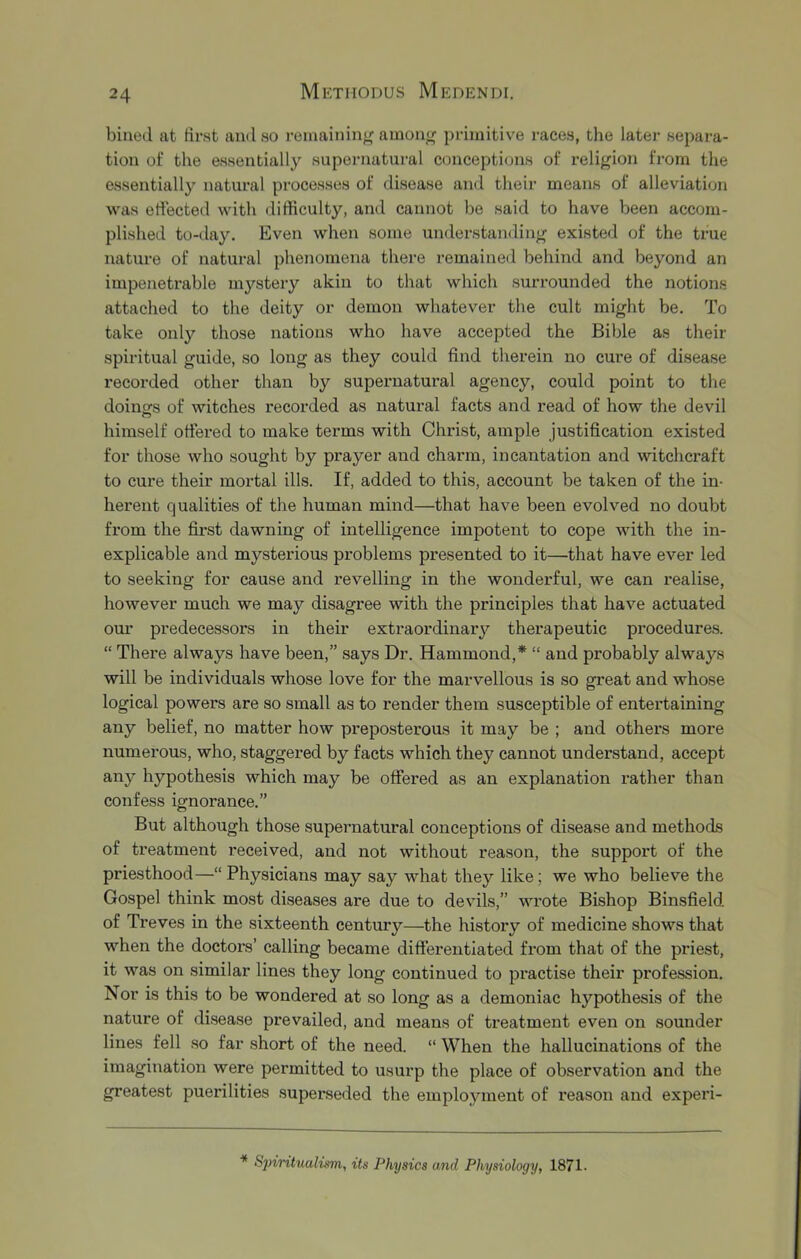 billed at first and so remaining amou^ primitive races, the later separa- tion of the essentially supernatural conceptions of religion from the essentially natural processes of disease and their means of alleviation was effected with difficulty, and cannot be said to have been accom- plished to-day. Even when some understanding existed of the true nature of natural phenomena there remained behind and beyond an impenetrable mystery akin to that which surrounded the notions attached to the deity or demon whatever the cult might be. To take only those nations who have accepted the Bible as their spiritual guide, so long as they could find therein no cure of disease recorded other than by supeimatural agency, could point to the doinofs of witches recorded as natural facts and read of how the devil himself offered to make terms with Christ, ample justification existed for those who sought by prayer and charm, incantation and witchcraft to cure their mortal ills. If, added to this, account be taken of the in- herent qualities of the human mind—that have been evolved no doubt from the first dawning of intelligence impotent to cope with the in- explicable and mysterious problems presented to it—that have ever led to seeking for cause and revelling in the wonderful, we can realise, however much we may disagree with the principles that have actuated our predecessors in their extraordinary therapeutic procedures. “ There always have been,” says Dr. Hammond,* “ and probably always will be individuals whose love for the marvellous is so great and whose logical powers are so small as to render them susceptible of entertaining any belief, no matter how preposterous it may be ; and others more numerous, who, staggered by facts which they cannot understand, accept any hypothesis which may be offered as an explanation rather than confess ignorance.” But although those supernatural conceptions of disease and methods of treatment received, and not without reason, the support of the priesthood—“ Physicians may say what they like; we who believe the Gospel think mo.st diseases are due to devils,” wrote Bishop Binsfield of Treves in the sixteenth century—the histoiy of medicine shows that when the doctors’ calling became differentiated from that of the priest, it was on similar lines they long continued to practise their profession. Nor is this to be wondered at so long as a demoniac hypothesis of the nature of di.sea.se prevailed, and means of treatment even on sounder lines fell so far .short of the need. “ When the hallucinations of the imagination were permitted to usurp the place of observation and the greatest puerilities .superseded the employment of reason and experi- * Spintualism, its Physics and Physiology, 1871.