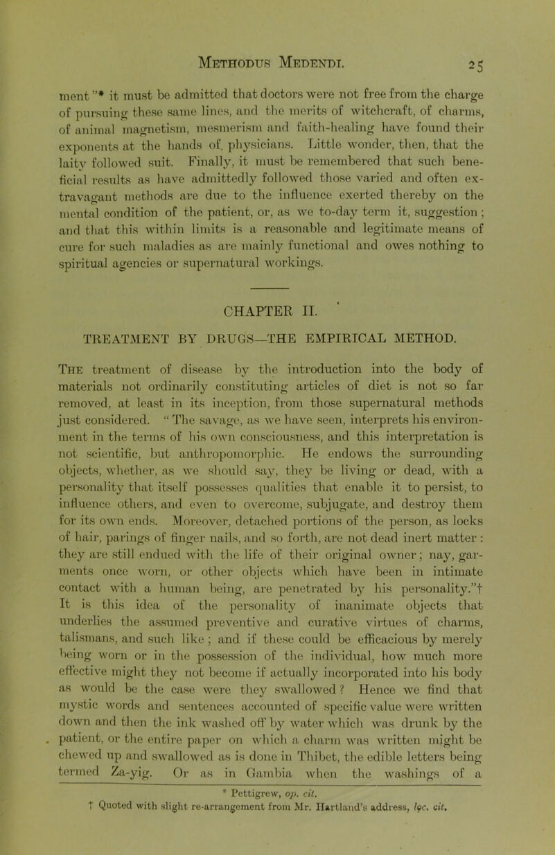 ment ”* it must be admitted that doctors were not free from tlie charge of pursuing these same lines, and tlie merits of witchcraft, of charms, of animal magnetism, mesmerism and faith-healing have found their exponents at the hands of. physicians. Little wonder, then, that the laitv followed suit. Finally, it mu.st he I’ememhered that such bene- ficial results as have admittedly followed those varied and often ex- travagant methods are due to the influence exerted thereby on the mental condition of the patient, or, as we to-day term it, .sugge.stion ; and that this within limits is a reasonable and legitimate means of cure for such maladies as are mainly functional and owes nothing to spiritual agencies or supernatural workings. CHAPTER II. TREATMENT BY DRUGS—THE EMPIRICAL METHOD. The treatment of disease b}?- the introduction into the body of materials not ordinarily constituting articles of diet is not so far removed, at least in its inception, fi'om those supernatural methods ju.st considei’ed. “ The .savage, as we have seen, interprets his environ- ment in the terms of his own consciousness, and this interpretation is not .scientific, l)ut aiithropomorphic. He endows the surrounding objects, whether, as we should say, they be living or dead, with a personality that itself posses.ses cjualities that enable it to persist, to influence others, and even to overcome, .subjugate, and de.stroy them for its own ends. Moreover, detached portions of the person, as locks of hair, parings of finger nails, and so forth, are not dead inert matter : they are .still endued with the life of their original owner; nay, gar- ments once worn, or other objects which have been in intimate contact with a human being, are penetrated by his personalitj^”! It is this idea of the personality of inanimate objects that underlies the assumed preventive and curative virUies of charms, tali.srnans, and siich like; and if these could be efficacious by merelj^ being worn or in the po.s.session of the individual, how much more effective might they not become if actually incorporated into his body as would be the ca.sc were they swallowed ? Hence we find that my.stic words and .sentences accounted of specific value were written down and then the iiik washed off by watei’which was drunk bj^ the . patient, or the entire paper on which a charm was written might be chewed up and swallowed as is done in Thibet, the edible letters being termed Za-yig. Or as in Gambia when the wtvshings of a * Pettigrew, op. cit. T Quoted with .slight re-arrangement from Mr, Hartland’s address, Ipc, cit.