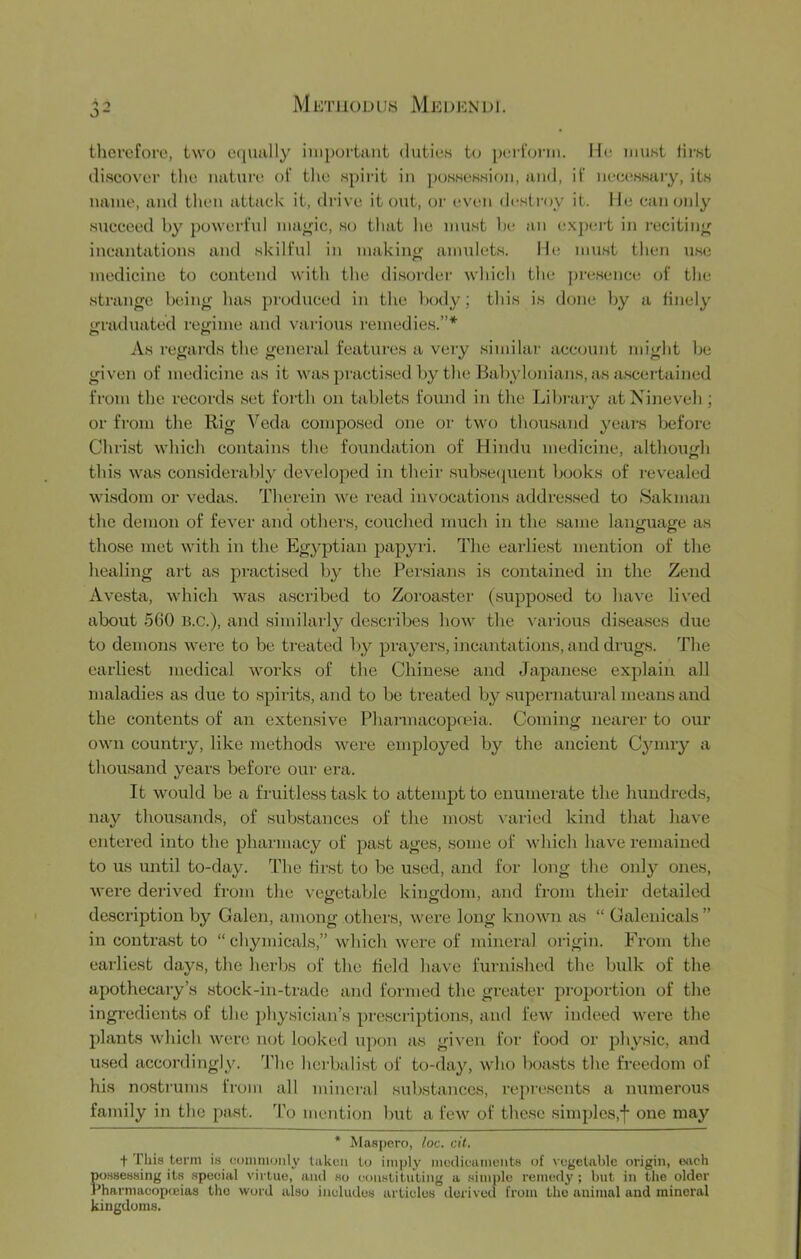 M ET [loD US MeDICN DI. 3- thcrcforo, two uqually iiiqjortant duties t(j pcid'oriu. He must tii-st discover tlie nature of tlie spirit in possession, and, if neciissary, its name, and then attack it, drive it out, oi‘ even desti'oy it. He can only succeed by powerfid ma^ic, so that he must he an exj)ert in recitin;^ incantations and skilful in makincr amulets. He nnist then use medicine to contend with the disorder which the presence of the strange being lias produced in the body; this is done by a finely irraduated reo;ime and vaiious remedies.”* As regards the geneiul features a very similar account might be given of medicine as it was practised by tlie Babylonians, as a.scertained from the records set forth on tablets found in the Library at Nineveh ; or from the Rig Veda composed one or two thousand years before Christ which contains the foundation of Hindu medicine, although this was considerably developed in their subse([uent books of revealed wisdom or vedas. Therein we read invocations addressed to Saknian the demon of fever and others, couched much in the same language as those met with in the Egyptian papyri. The earliest mention of the healing art as practised by the Persians is contained in the Zend A vesta, which was ascribed to Zoroaster (supposed to have lived about 560 b.c.), and .similarly describes bow the ^'arious di.sea.ses due to demons were to be treated by prayers, incantations, and drugs. The earliest medical works of the Chinese and Japane.se explain all maladies as due to .spirits, and to be treated by .supernatui-al means and the contents of an extensive Pliarmacopieia. Coming nearer to our own countiy, like methods were employed by the ancient Cyniry a thousand years before our era. It would be a fruitless task to attempt to enumerate the hundreds, nay thou.sands, of .substances of the most \’aried kind that have entered into the iDharmacy of past ages, some of which have remained to us until to-day. The first to be used, and for long the only ones, M'ere derived from the vegetable kingdom, and from their detailed description by Galeji, among others, were long known as “ Galenicals ” in contra.st to “ chymicals,” which were of mineral origin. From the earliest days, the herbs of the field have furnished the bidk of the apothecary’s stock-in-trade and formed the greater proportion of the ingredients of the jjhysician’s prescriptions, and few indeed were the plants which were lujt looked upon as given for food or physic, and u.sed accordingly. ’J’hc herbalist of to-day, who boasts the freedom of his nostrums from all mineral substances, repre.scnts a numerou.s family in the past. ’I’o mention but a few of the.se simples,f one may * Maapero, loc. cil. + This term is eomnioiily taken to inijily inetlieaiiionbs of vegetable origin, eiich possessing its special virtue, and .so con.stituting a simple remedy ; but in the older Pharmaeopceias the word also includes articles derived from the animal and mineral kingdoms.