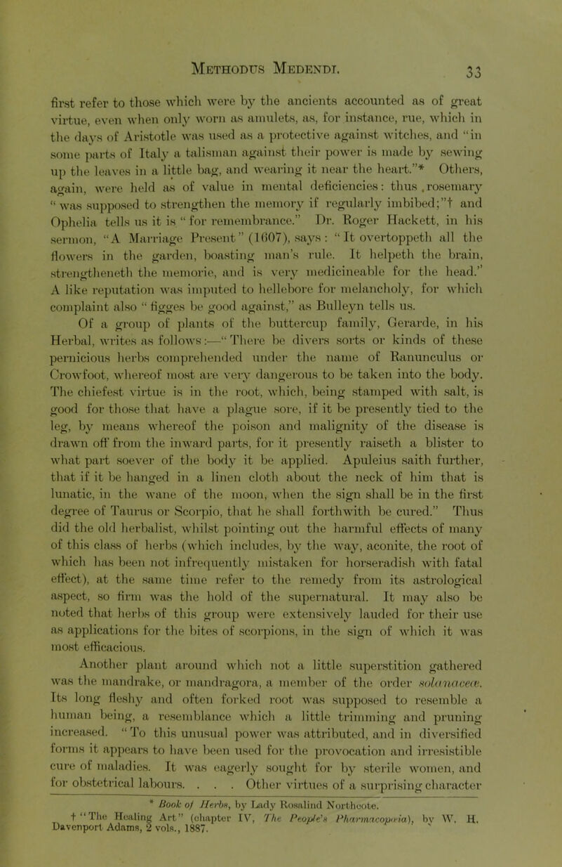 first refer to those which were by the ancients accounted as of great virtue, even wlien only worn as amulets, as, for instance, rue, which in the days of Aristotle was used as a protective against witches, and “in some parts of Italy a talisman against their power is made by sewing up the leaves in a little bag, and weai-ing it near the heart.”* Others, again, were held as of value in mental deficiencies: thus .rosemary “ was supposed to strengthen the memory if regularly imbibed;”! and Ophelia tells us it is “ for remembrance.” Dr. Roger Hackett, in his .sermon, “A Marriage Present” (1007), .says : “ It overtoppeth all the flowers in the garden, boasting man’s rule. It helpeth the brain, •strengtheneth the memorie, and is very medicineable for the head.’’ A like reputation was imputed to hellebore for melancholy, for which complaint also “ figges be good again,st,” as Biilleyn tells us. Of a group of plants of the buttercup family, Gerarde, in his Herbal, wi-ites as follows:—“There be divers .soi-ts or kinds of these pernicious herbs comprehended under the name of Ranunculus oi' Crowfoot, whereof most are veiy dangerous to be taken into the body. The chiefest virtue is in the root, which, being stamped with salt, is good for tho.se that have a plague .sore, if it be presently tied to the leg, by means whereof the poison and malignity of the di.sea.se is drawn off from the inwai-d parts, for it presently rai.seth a bli.ster to what part soever of the body it be applied. Apuleius saith fui-ther, that if it be hanged in a linen cloth about the neck of him that is lunatic, in the wane of the moon, when the sign shall be in the first degree of Taurus or Scorpio, that he shall forthwith be cured.” Thus did the old herbali.st, whilst pointing out the harmful effects of many of this cla.ss of herbs (which includes, by the way, aconite, the root of which has been not infre(|uently mi.staken for horseiadish with fatal effect), at the .same time refer to the remedy from its a.strological a.spect, so firm Avas the hold of the supernatiiral. It may also be noted that herbs of this groiip were extensively lauded for their use as applications for the bites of .scorpions, in the sign of which it was most efficacious. Another plant ai’ound which not a little .superstition gathered was the mandrake, or mandiagora, a member of the order Holanaceu'.. Its long fle.shy and often forked root was ,si;pposed to re.semble a human being, a resemblance which a little trimming and pruning increased. “ To this unusual power was attributed, and in diversified forms it appeal's to have been used for the provocation and irre.si.stible cure of maladies. It was eagerly sought for by sterile women, and for obstetrical labours. . . . Other virtues of a sui'prising character * Book of Jlerbu, bj' Tjady Ro.salind Nortlioote. + Healing Art” (chapter IV, 'Jhe People'Pharm'H'opieia), bv W, H, Davenport Adams, 2 vols., 1887.
