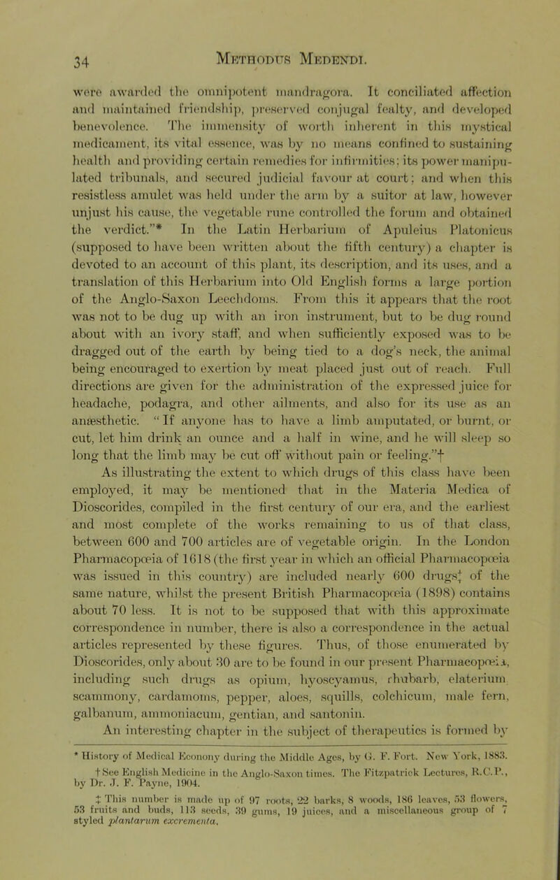 wero nwai'dod the omnipotent nmndra^ora. It conciliated affection and maintained IVicrndwliip, ])i‘(‘Herved conjugal fealty, and developed benevolence. 'I'he immenHity of woi'th inherent in this mystical medicament, its vital essence, was by no means confimid t<j sustaininj^ health and pi-ovidin^ certain remedies for infirmities ; its power manipu- lated tribunals, and secured judicial favour at court ; and when this resistless amulet was held under the arm by a suitor' at law, however unjust his cause, the ve^'etable I'une controlhid the forum and obtained the verdict.”* In the Latin Herbarium of Apuleius Platonicus (supposed to have been wi'itten about the fifth centui'y) a chapter- is devoted to an account of this plant, its description, and its uses, and a translation of this Her-barirrm into Old Eng'lish forms a lar^e por-tion of the Anglo-Saxon Leechdoms. From this it appears that the r'oot was not to be dug up with an iron in.strurnent, but to be drrg r-ound about with an ivor'}?^ staff, and when sufficiently expo.sed was to be dragged out of the earth by being tied to a dog’s neck, the animal being encouraged to exertion by nreat placed ju.st out of reach. Full directions are given for the administration of the expressed juice for- headache, jrodagra, and other' ailments, and also for its use as an aniesthetic. “ It anyone has to have a limb amputated, or- burnt, or cut, let him drink an ounce and a half in wine, and he will sleep .so lorrg that the limb may be cut off without pain or- feelitrg.”f As illustr-atino- the extent to which drugs of this class have been employed, it ruaj^ be mentioned that in the Materia Medica of Dioscorides, compiled in the first century of our era, and the earlie.st and most complete of the works remaining to us of that class, between 600 and 700 articles are of vegetable origin. In the Lorrdon Pharmacopoeia of 1618 (the first j'^ear in which an official Pharmacopceia was issued in this countr}^) are included nearly 600 dr'Ugs;J: of the same nature, whilst the present British Pharrnacopceia (1898) contains about 70 less. It is not to be supposed that with this approximate correspondence in number, thei'e is also a correspondence in the actual articles represented by these figures. Thus, of those enumerated by Dioscorides, only about 80 are to be found in our present Pharmacopneia, including sucb drugs as opium, bjmscyamus, rhubarb, elaterium scammony, cardamoms, pepper, aloes, s(|uills, colchicum, male fern, galbanum, ammoniacum, gentian, and santonin. An interesting chapter in the subject of tlierapeutics is formed In* * Hi.story of Medical Eennony during the Middle Ages, by (i. E. Fort. New York, 1883. t8ee Englisli Medicine in the Ando-Saxon times. The Fitzpatrick Lectures, H.C.F., by Dr. J. F. Payne, 1904. X This number is made up of 97 roots, ‘22 barks, 8 w(kx1s, 186 leaves, 53 flowers, 53 fruits and buds, 113 seeds, 39 gums, 19 juices, and a ini.scellaneous group of T styled plantarum excremeuta.
