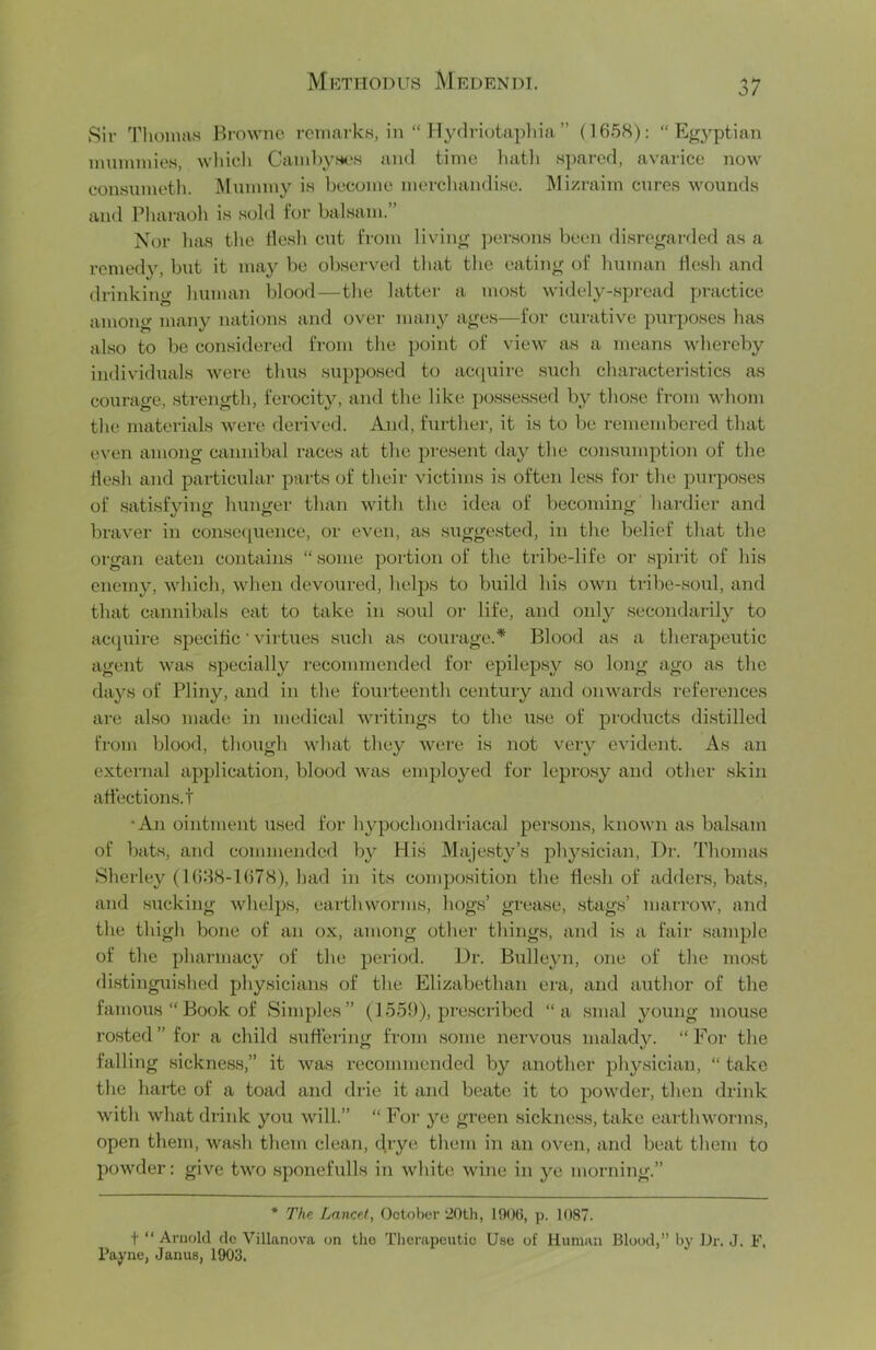 Sir Thomas Browne remarks, in “ Ilydriotapliia ” (1658); “Egyptian mummies, which Caml)yHt's anti time hatli spared, avarice now eonsumetli. Mummy is become mercliandise. ]\Iizraim cures wounds and Pharaoh is sold lor balsam.” Nor has the Hesh cut from living persons been disregarded as a remedy, but it may be observed that the eating of human flesh and drinking human blood—the latter a most widely-spread practice among many nations and over many ages—for curative purposes has also to be considered from the point of view as a means whereby individuals were thus supposed to ac<piire stich characteristics as courage, strength, ferocity, and the like possessed by those from whom the materials were derived. And, furthei-, it is to be remembered that even among cannibal races at the present day the consumption of the flesh and particular parts of their victims is often less for the purposes of satisfying hunger than with the idea of l)ecoming hardier and braver in conse(iueiice, or even, as suggested, in the belief that the organ eaten contains “some portion of the tribe-life or spirit of his enemy, which, when devoured, helps to build his own tribe-soul, and that cannibals cat to take in soul or life, and only secondarily to ac(|uirc specific ’ virtues such as courage.* Blood as a therapeiitic agent was specially I'ecommended for epilepsy so long ago as the days of Pliny, and in the fourteenth century and onwards references are also made in medical wi'itings to the use of products distilled from blood, though what they wei’e is not very evident. As an external application, blood was employed for leprosy and other skin affections, t •An ointment used for hypochondriacal persons, known as balsam of bats, and commended by His Majesty’s ph}’’siciaii. Dr. Thomas Sherley (1688-1()78), had in its composition the flesh of adders, bats, and sucking whelps, earthworms, hogs’ grease, stags’ marrow, and the thigh bone of an ox, among other things, and is a fair .sample of the pharmacy of the period. Dr. Bulle}m, one of the most distinguished physicians of the Elizabethan era, and author of the famous “Book of Simples” (f559), pre.scribcd “a .smal young mouse rested ” for a child suffering from some nervous malady. “ For the falling sickness,” it was recommended by another phy.sician, “ take the harte of a toad and drie it and beate it to powder, then drink with what drink you will.” “ For ye green sickness, take earthwoT-ms, open them, wash them clean, drye them in an oven, and beat them to powder: give two sponefulls in white wine in ye morning.” * Thn Lancet, October “20th, 1906, p. 1087. t “ Arnold dc Villanova on tho Therapeutic Use of Human Blood,” by Dr. J. E. Payne, Janus, 1903.