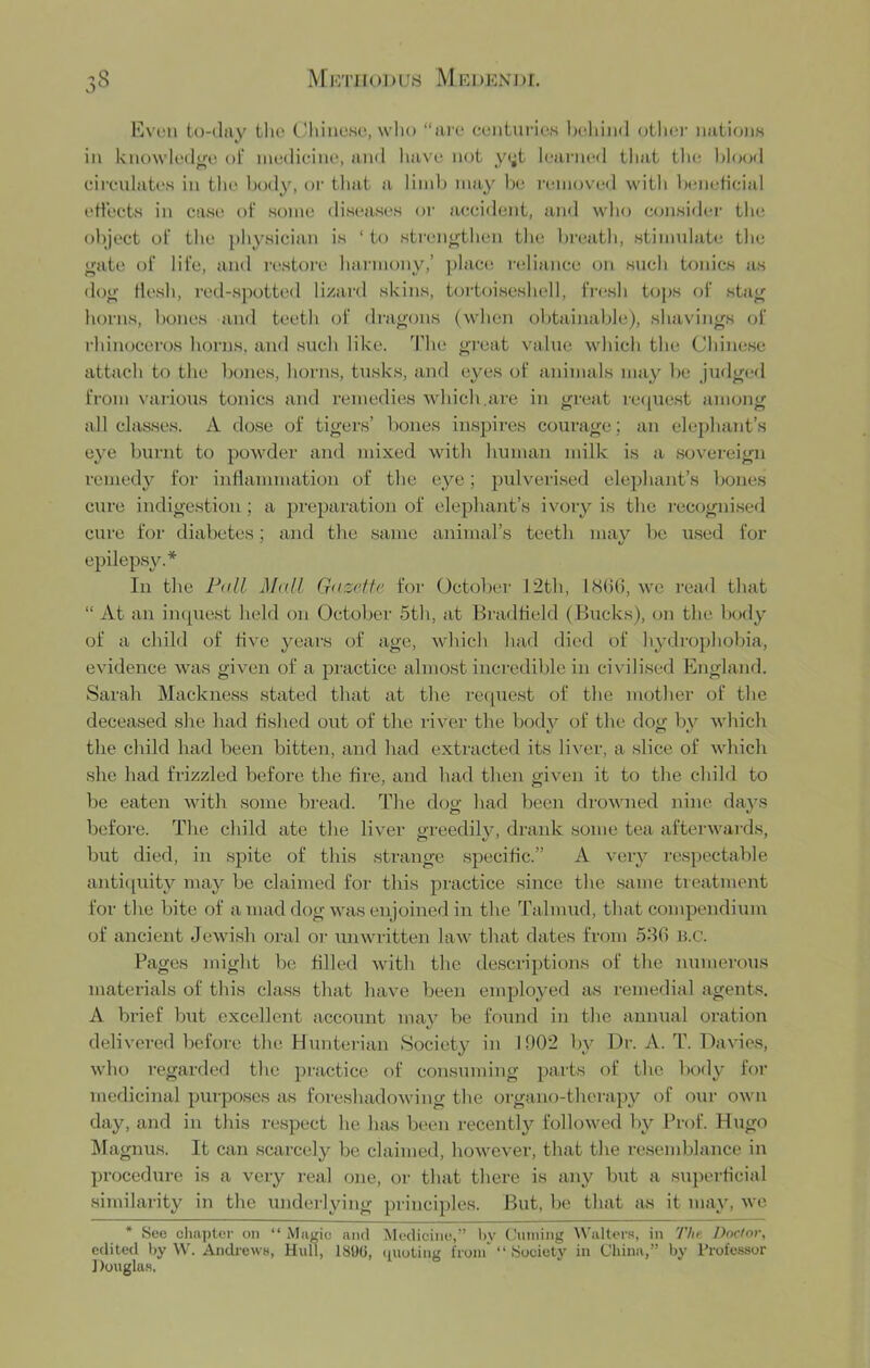 Kvcn to-day tlie CJliiiioHo, who “arc centuries behind other nations in knowledjre ol‘ medicine, and liave not y<;t learned that tlu; l»l(S)d cii'cidates in the body, or tliat a limb may be removed with beneticial ettects in case of some diseases oi- accident, ami wlio consider the ol)ject ol' the physician is ‘ to sti'cne-then the breath, stimulate the gate of life, and restore Iwii'inony,’ plac(! reliance on such tonics as dog flesh, red-spotted lizard skins, tortoiseshell, IVesh t(jj)s of stag horns, bones and teeth of dragons (when obtainable), shavings of rhinoceros horns, and such like. The gi'eat value which the Chinese attach to the bones, horns, tusks, and eyes of animals may be judged from various tonics and remedies which.are in great re<iuest among all classes. A dose of tigers’ bones insjjires courage; an elephant’s eye burnt to powder and mixed with human milk is a .sov'ereign remedy for inflammation of the eye; pulverised elephant’s bones CTire indigestion; a preparation of elephant’s ivory is the I'ecogni.sed cure for diabetes; and the same animal’s teeth may be u.sed for epileps^^* In the Fall Mall (jazeite for (Jetober 12th, ISOG, w'c read that “ At an inquest held on October 5th, at Bradtield ( Bucks), on the bofly of a child of five years of age, which had died of h^ali-ophobia, evidence was given of a practice almost incredible in civilised England. Sarah Mackness stated that at the request of the mother of the deceased she had fished out of the river the bod}^ of the dog by which the child had been bitten, and had extracted its liver, a slice of wdiicli she had frizzled before the fire, and had then given it to the child to be eaten with some bread. The dog had been drowned nine days before. The child ate the liver greedil^q drank some tea afterwaids, but died, in spite of this strange specific.” A very respectable anti(iuity may be claimed for tbis practice since the .same treatment for the bite of a mad dog was en joined in the Talmud, that compendium of ancient Jewi.sh oral or unwritten law that dates from 58G H.c. Pages might be filled with the descriptions of the numerous materials of this class that have been employed as remedial agents. A brief but excellent account maj'^ be found in the annual oration delivered before the Hunterian Society in 1902 by Dr. A. T. Davies, who regarded the practice of consuming parts of the body for medicinal purposes as foicshadowiug the organo-thempy of our own day, and in this re.spect he has been recentl}^ followed l)y Prof. Hugo I\Iagnus. It can scarcely be claimed, however, that the resemblance in procedure is a very real one, or that there is any but a superficial similarity in the underlying principles. But, be that as it may, we * See ciia])ter on “ Muvic and Medicine,” 1),V ( hnning W'alters, in The Doctor, edited by W. Andrews, Hull, 180(1, (Rioting from “ Society in China,” by Professor ] louglas.