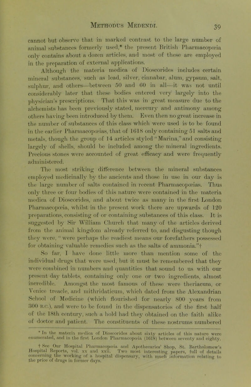 cannot but observe that in marked contrast to tlie large number of animal substances formerly used,* tlie jiresent British Pharmacopceia only contains aboiit a dozen articles, and most of tliese are employed in the preparation of external applications. Althouo-li the materia medica of Dioscorides includes certain mineral substances, such as lead, silver, cinnabar, alum, gypsum, .salt, .sidphur, and others—between 50 and 00 in all—it was not until considerably later that these bodies entered very largely into the pliysician’s prescriptions. Tltat tliis was in great measure due to the alehemi.sts has been previously stated, merciuy and antimony among others liaving been introduced by them. Even then no great increase in the number of substances of this class wliich were used is to be found in the earlier Pharmacopteias, that of 1018 only containing 51 salts and metals, though the group of 14 articles styled “Marina,” and consisting largely of shells, shoiild be included among the mineral ingredients. Precious stones were accounted of great efficacy and were frequently administered. 4'he most strikino- difference between the mineral substances employed medicinally b}' the ancients and those in use in our daj' is the large nundier of .salts contained in recent Pharmacopoeias. Thus only three or four bodies of this nature were contained in the materia medica of Dioscorides, and about tAvice as many in the fir.st London Pliarmacop(pia, whilst in the present work there are upwards of 120 preparation.s, con.sisting of or containing .substances of this class. It is sugge.sted by Sir William Church that many of the articles derived from the animal kingdom already referred to, and di.sgusting though tliey were, “ were perhaps the readiest means our forefathers possessed for obtaining valuable remedies .such as the .salts of ammonia.”! So far, I have clone little more than mention some of the individual drugs that were used, but it mu.st be remembered that they were combined in numbers and (juantities that .sound to us Avith our present day tablets, containing only one or tAvo ingredients, almo.st incredible. Among.st the mo.st famous of these AA^ere theriacum, or VTnice treacle, and mithridaticum, Avhich dated from the Alexandrian School of Medicine (Avhich flourished for nearly 800 years from 800 n.c.), and Avere to be found in the dispen.satories of the first half of the 18th century, such a hold had they obtained on the faith alike of doctoi’ and patient. 44ie constituents of these nostrums numbered * In the niatoria medica of Dioscorides about sixty articles of this nature were enumerated, and in the first London Pharmacopuna (1G18) lietween seventy and eighty. f .See Our Hospital Pharmacopieia and Apf)thecaries’ Shop, .St. Bartholomew’s Hospital Reports, vol. xx and xxii. 'I’wo most interesting papers, full of details concerning the working of a hospital dispen.sary, with much information relating to the price of drugs in former days.