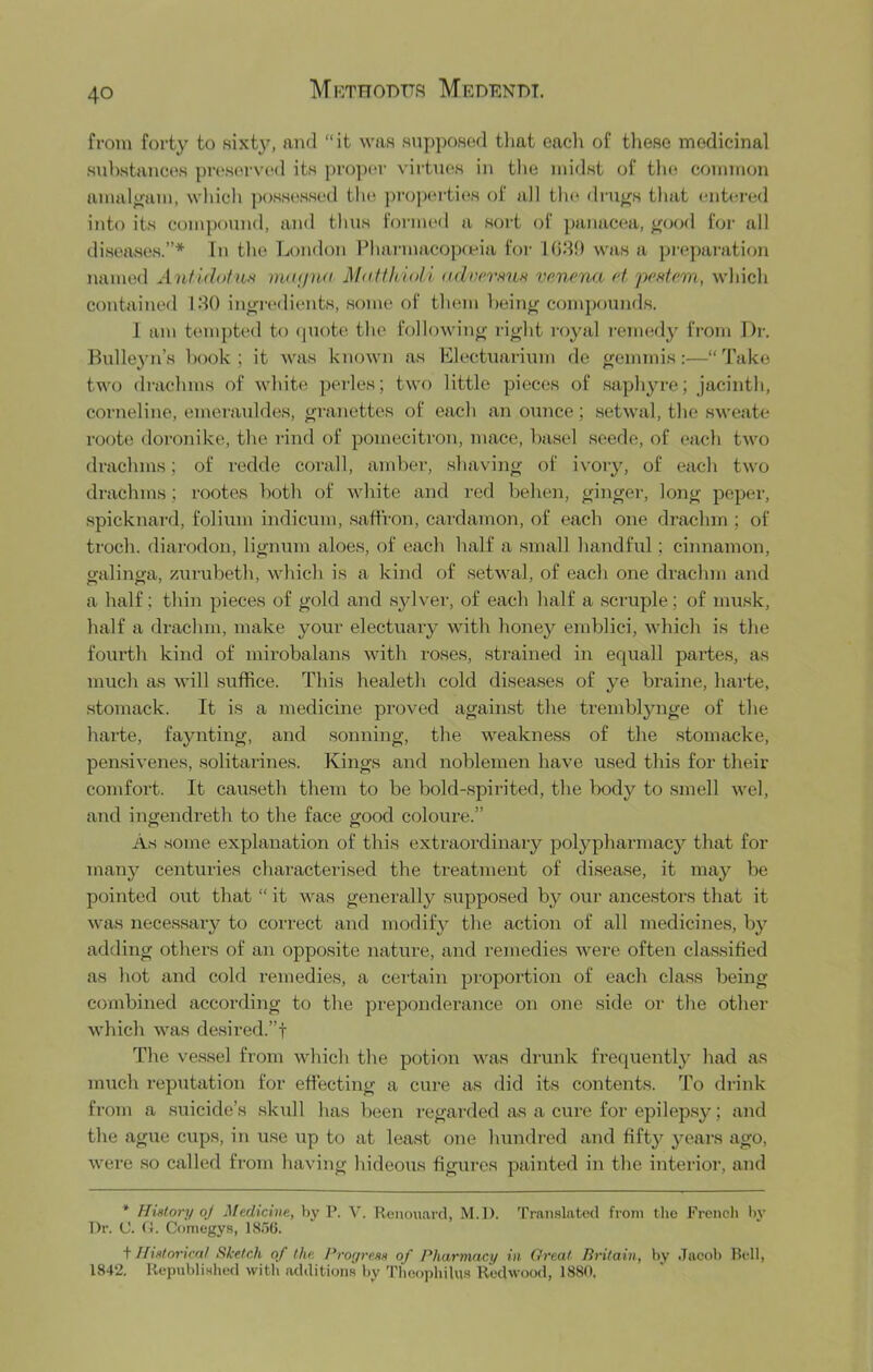 from forty to sixty, and “it was supposed that eacli of tliese medicinal substances prc'sc'rved its proper virtues in the midst of the common amalgam, wliich possessed the ]>ropei-ties of all the drills that ente,red into its compound, and thus foi'iiu'd a sort of panacea, j^ood for all diseases.”* In the London Lharmacop(eia for 1089 was a preparation named Antldofus matjna MaffltioU ndun'mn vc.nena ct 'pefttem, which contained 180 inoi-edients, .some of them hein^ compounds. 1 am tempted to (piote the following- ri^ht royal i-chkhIj'^ fi'oni Dr. Bulleyn’s hook; it was known as Electuarium de cjemmis;—“ d'ake two dnichms of white perles; two little pieces of .saphyre; jacinth, corneline, emeratddes, ^-ranettes of each an oimce; .setwal, the sweate roote doroTiike, the rind of pomecitron, mace, hasel seede, of each two drachms; of redde corall, amber, shaving of ivory, of each two drachms; rootes l)oth of white and red behen, ginger, long peper, .spicknard, folium indicum, .saffron, caixlamon, of each one drachm ; of troch. diarodon, ligm;m aloes, of each half a small handful; cinnamon, galinga, zurubeth, which is a kind of .setwal, of each one drachm and a half; thin pieces of gold and .sylver, of each half a .scruple; of musk, half a drachm, make your electuary with honey emblici, which is the fourth kind of mirobalans with roses, strained in equall partes, as much as will suffice. This healeth cold di.sea.ses of ye braine, harte, stomack. It is a medicine proved again.st the trembljmge of the harte, faynting, and .sonning, the weakne.ss of the stomacke, pen.sivenes, .solitarines. Kings and noblemen have u.sed this for their comfoi’t. It causeth them to be bold-spirited, the body to smell wel, and ingendreth to the face good coloure.” As some explanation of this extraordinaiy polypharmacy that for many centuries characterised the treatment of disease, it may be pointed out that “ it was generally supposed by our ancestors that it was necessary to correct and modify the action of all medicines, by adding others of an opposite nature, and remedies were often classified as hot and cold remedies, a ceiiain proportion of each class being combined according to the preponderance on one side or the other which was desired.”! The ve.ssel from which the potion was drunk frequently had as m\ich i-eputation for effecting a cure as did its contents. To drink from a .suicide’s skull has been regaitled as a cure for epilep.sy; and the ague cups, in use up to at least one hundred and fifty years ago, were so called from having hideous figures painted in the interior, and * History oj Medicine, by P. V. Renou.ard, M.D. Translated from the French 1)V T)r. C. O. Comegys, ISoG. t Ilislorkal Sketch of the krogrem of Pharmacy in Great Britain, by .Tacob Hell, 1842. Republished with additions by Thoophilus Redwood, 1880,