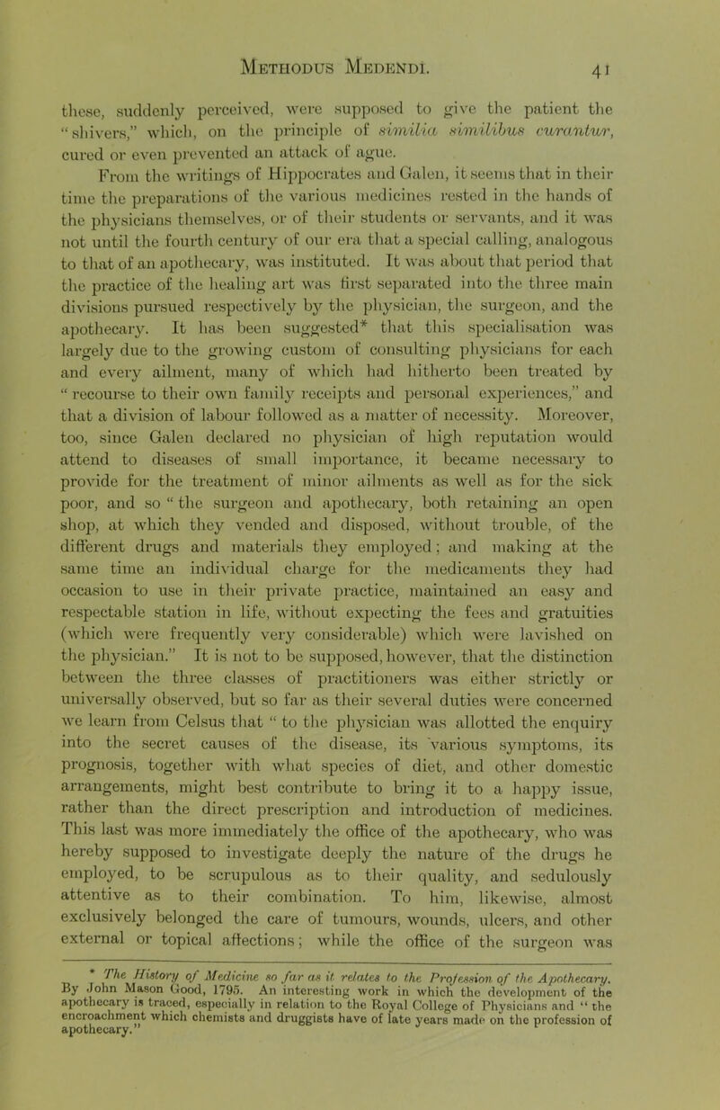 these, suddenly perceived, were supposed to yive tlie patient the “ shivers,” whicli, on the principle of similia Himilihus curantur, cured or even prevented an attack of aoue. From the writings of Hippocrates and Galen, it seems that in their time the preparations of the various medicines rested in the hands of the physicians themselves, or of their students or servants, and it was not until the fourth century of our era that a special calling, analogous to that of an apothecary, was instituted. It was about that period that the practice of the healing art was first separated into the three main divisions pursued respectively b}'- the physician, the surgeon, and the apothecary. It has been suggested* that this specialisation was largely due to the growing custom of consulting physicians for each and every ailment, many of which had hitherto been treated by “ recourse to their own family recei2)ts and personal experiences,” and that a division of labour followed as a matter of necessity. Moreover, too, since Galen declared no physician of high i-eputation would attend to diseases of small importance, it became necessary to provide for the treatment of minor ailments as well as for the sick poor, and so “ the surgeon and apothecary, both retaining an open shop, at which they vended and disposed, without trouble, of the different drugs and materials they employed; and making at the same time an indiAudual charge for the medicaments they had occasion to use in their piivate practice, maintained an easy and respectable station in life, without expecting the fees and gratuities (which were frequently very considerable) which were lavished on the physician.” It is not to be supposed, however, that the distinction between the three classes of practitioners was either strictly or universally observed, but so far as their several duties were concerned we learn from Celsus that “ to the physician was allotted the enquiry into the secret causes of the disease, its Various symptoms, its prognosis, together with what species of diet, and other domestic arrangements, might best contribute to bring it to a hapjsy issue, rather than the direct prescription and introduction of medicines. This last was more immediately the office of the apothecary, who was hereby supposed to investigate deeply the nature of the drugs he employed, to be scrupulous as to their quality, and sedulously attentive as to their combination. To him, likewise, almost exclusively belonged the care of tumours, wounds, ulcers, and other external or topical affections; while the office of the surgeon was T> r of m far as it relates to the Projeasion of the Apothecary, By John Mason Good, 1795. An interesting work in which the development of the apothecary i.i traced, especially in relation to the Royal College of Physicians and “ the encroachment which chemists and druggists have of late years made on the profession of apothecary.