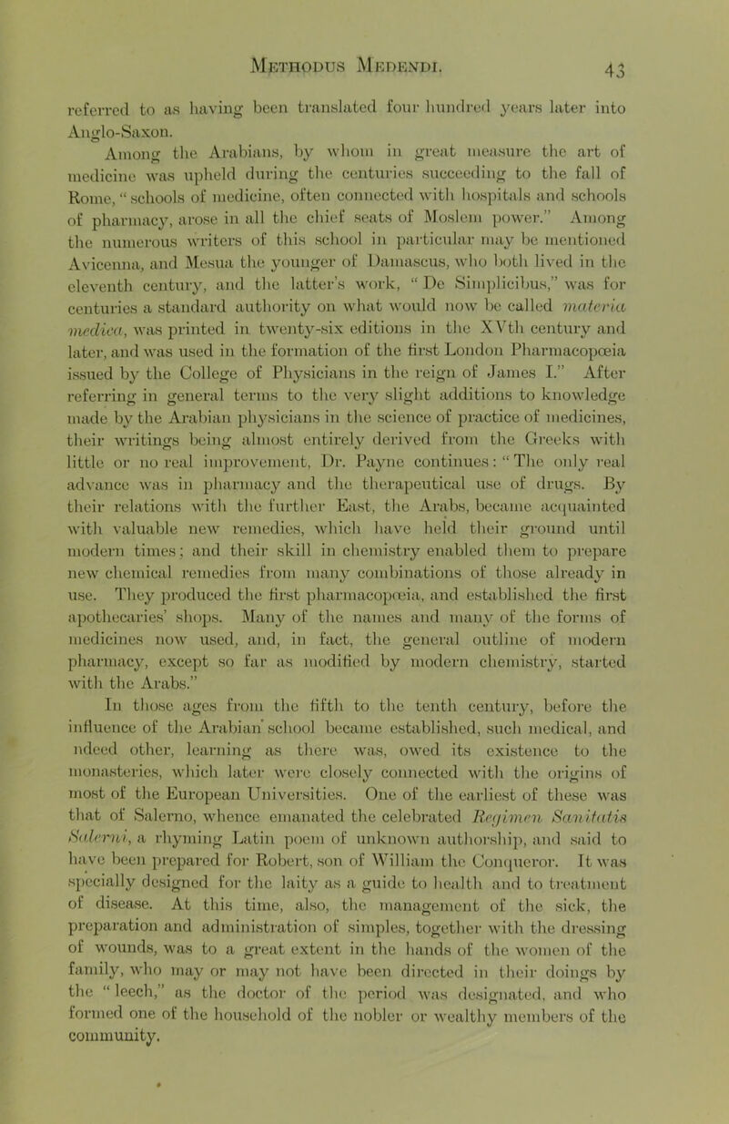 referred to as having been translated four hundred years later into Aniilo-Saxon. Among the Arabians, by whom in great measure the art of medicine was upheld during the centuries succeeding to the fall of Rome, “ schools of medicine, often connected with hospitals and schools of pharmacy, arose in all the chief seats of Moslem power.” Among the numerous writers of this school in particular may be mentioned Avicenna, and I\Iesua the younger of Damascus, who both lived in the eleventh century, and the latter’s work, “ Dc 8ini])licibus,” was for centuries a standard authority on what would now be called materia mediea, was printed in twenty-six editions in the XVth century and later, and was used in the formation of the first London PharmacopcBia issued by the College of Physicians in the reign of James I.” After referring in general terms to the veiy slight additions to knowledge made by the Arabian physicians in the science of practice of medicines, their writings being almost entirely derived from the Gi'eeks wdth little or no real imjn’ovement. Dr. Payne continuesThe only real advance Avas in 2)harmacy and the therapeutical use of drugs. By their relations Avith the further East, the Arabs, became actpiaintcd Avith valuable neAV remedies, Avhich have held their ground until modern times; and their skill in chemistry enabled them to prepare neAV chemical remedies from many combinations of those already in use. They produced the first pharmacopenia, and established the first apothecaries’ shops. Many of the names and many of the forms of medicines noAV used, and, in fact, the general outline of modern pharmacy, except so far as modified by modern chemistry, started Avith the Arabs.” In those ages from the fifth to the tenth century, before the influence of the Arabian’school became established, such medical, and luleed other, learning as there Avas, oAved its existence to the monasteries, Avhich later Avero closely connected Avith the origins of most of the European Universities. One of the earliest of these Avas that of Salerno, whence emanated the celebrated liegimen Sanifatis SaXend, a rhyming Latiii poem of unknoAvn authorship, and said to have been prepared for Robert, son of William the Con(|ueror. It Avas specially designed for the laity as a guide to health and to treatment of disease. At this time, also, the management of the sick, the preparation and administration of simples, together Avith the dressing of wounds, was to a great extent in the hands of the Avomen of the family, Avho may or may not have been directed in their doings by the “ leech,” as the doctor of the pcriotl Avas designated, and Avho formed one of the household of the nobler or Avealthy members of the community.